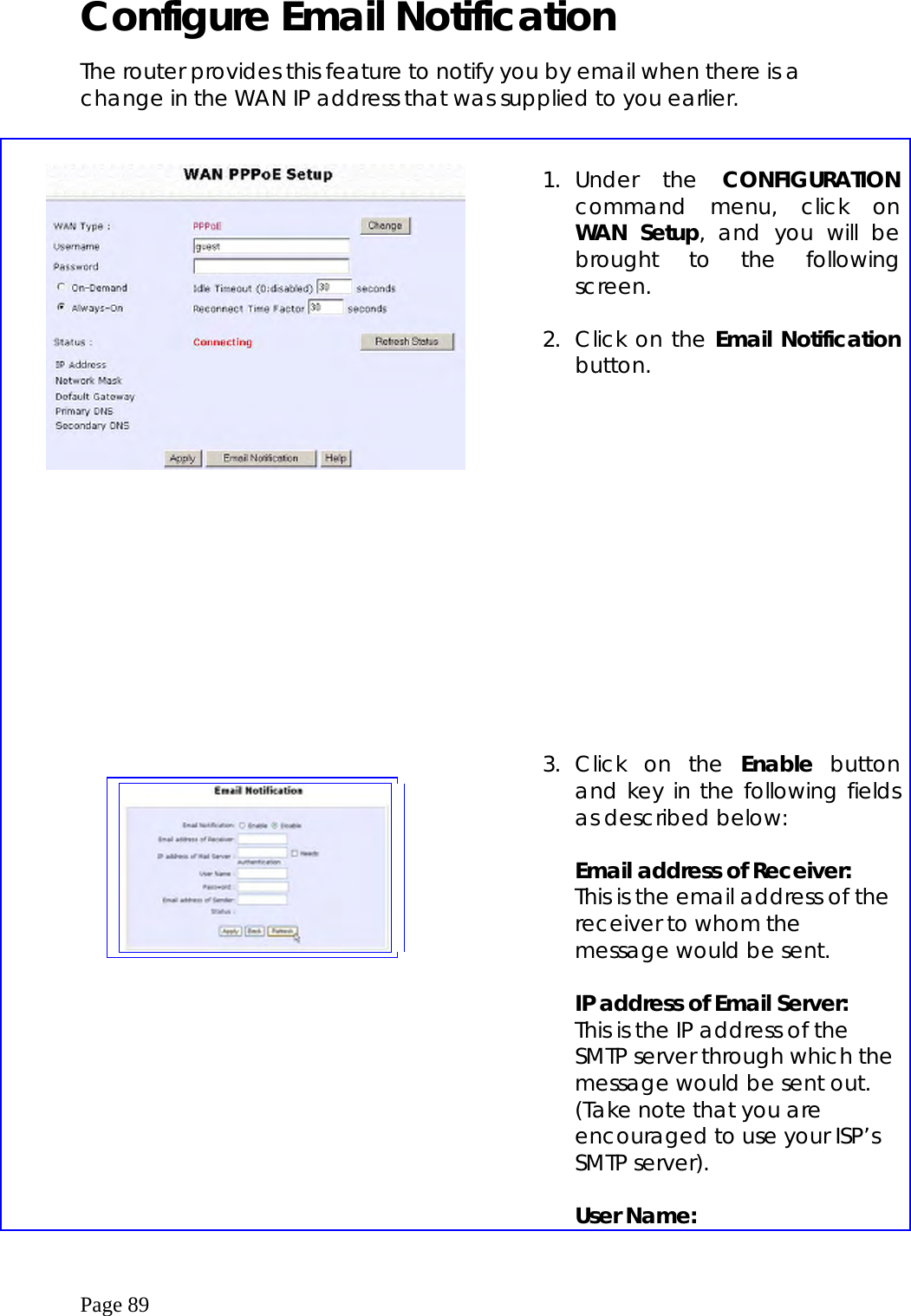  Page 89 Configure Email Notification  The router provides this feature to notify you by email when there is a change in the WAN IP address that was supplied to you earlier.        1. Under  the  CONFIGURATION command menu, click on WAN Setup, and you will be brought to the following screen.  2.  Click on the Email Notification button.                             3. Click on the Enable button and key in the following fields as described below:  Email address of Receiver: This is the email address of the receiver to whom the message would be sent.  IP address of Email Server: This is the IP address of the SMTP server through which the message would be sent out. (Take note that you are encouraged to use your ISP’s SMTP server).  User Name: 