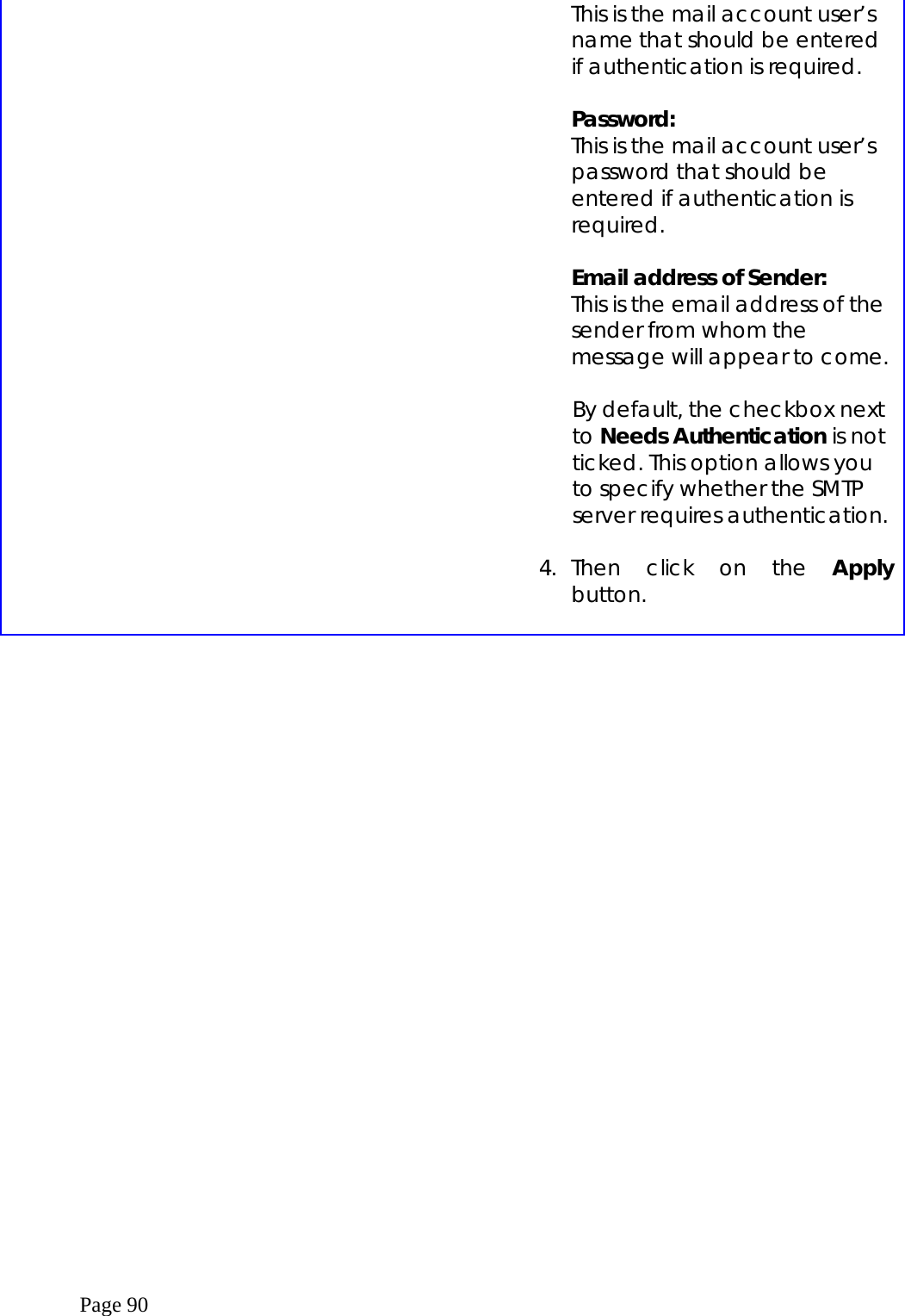  Page 90   This is the mail account user’s name that should be entered if authentication is required.  Password: This is the mail account user’s password that should be entered if authentication is required.  Email address of Sender: This is the email address of the sender from whom the message will appear to come.  By default, the checkbox next to Needs Authentication is not ticked. This option allows you to specify whether the SMTP server requires authentication.  4. Then click on the Apply button.      