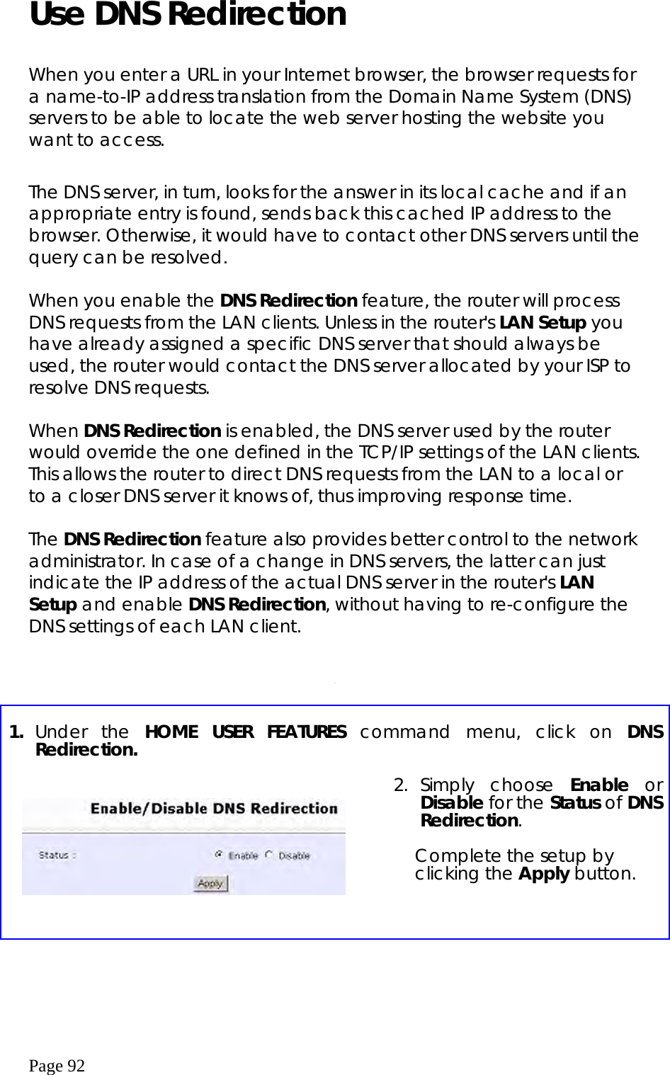  Page 92 Use DNS Redirection     When you enter a URL in your Internet browser, the browser requests for a name-to-IP address translation from the Domain Name System (DNS) servers to be able to locate the web server hosting the website you want to access.  The DNS server, in turn, looks for the answer in its local cache and if an appropriate entry is found, sends back this cached IP address to the browser. Otherwise, it would have to contact other DNS servers until the query can be resolved.    When you enable the DNS Redirection feature, the router will process DNS requests from the LAN clients. Unless in the router&apos;s LAN Setup you have already assigned a specific DNS server that should always be used, the router would contact the DNS server allocated by your ISP to resolve DNS requests.  When DNS Redirection is enabled, the DNS server used by the router would override the one defined in the TCP/IP settings of the LAN clients. This allows the router to direct DNS requests from the LAN to a local or to a closer DNS server it knows of, thus improving response time.   The DNS Redirection feature also provides better control to the network administrator. In case of a change in DNS servers, the latter can just indicate the IP address of the actual DNS server in the router&apos;s LAN Setup and enable DNS Redirection, without having to re-configure the DNS settings of each LAN client.        1.  Under the HOME USER FEATURES command menu, click on DNS Redirection.       2. Simply  choose  Enable or Disable for the Status of DNS Redirection.  Complete the setup by clicking the Apply button.  