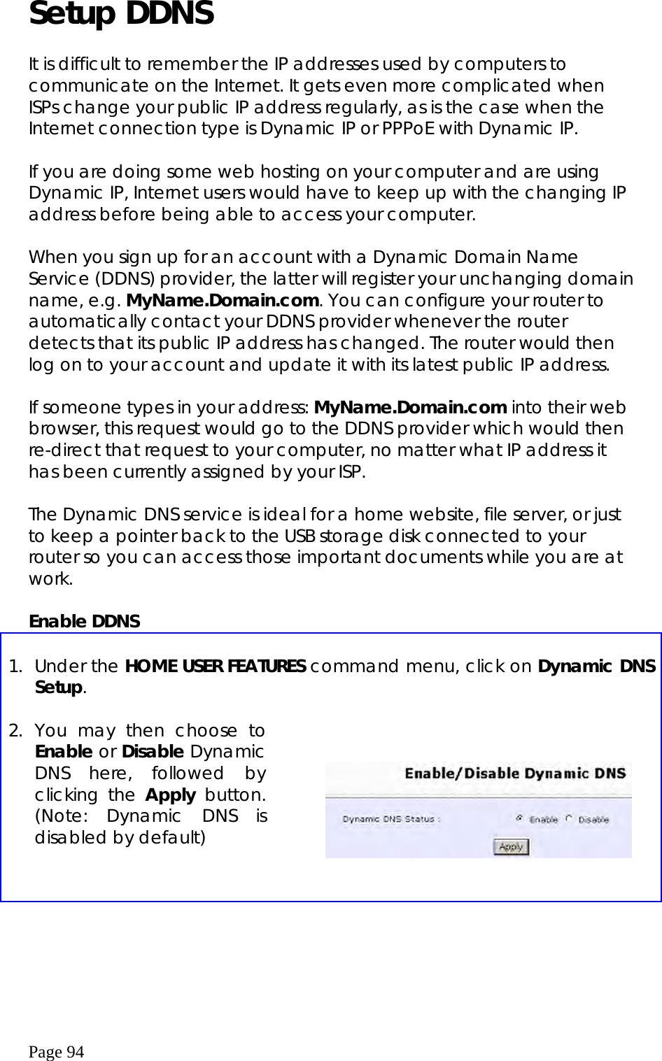  Page 94 Setup DDNS  It is difficult to remember the IP addresses used by computers to communicate on the Internet. It gets even more complicated when ISPs change your public IP address regularly, as is the case when the Internet connection type is Dynamic IP or PPPoE with Dynamic IP.   If you are doing some web hosting on your computer and are using Dynamic IP, Internet users would have to keep up with the changing IP address before being able to access your computer.    When you sign up for an account with a Dynamic Domain Name Service (DDNS) provider, the latter will register your unchanging domain name, e.g. MyName.Domain.com. You can configure your router to automatically contact your DDNS provider whenever the router detects that its public IP address has changed. The router would then log on to your account and update it with its latest public IP address.  If someone types in your address: MyName.Domain.com into their web browser, this request would go to the DDNS provider which would then re-direct that request to your computer, no matter what IP address it has been currently assigned by your ISP.   The Dynamic DNS service is ideal for a home website, file server, or just to keep a pointer back to the USB storage disk connected to your router so you can access those important documents while you are at work.   Enable DDNS  1. Under the HOME USER FEATURES command menu, click on Dynamic DNS Setup. 2. You may then choose to Enable or Disable Dynamic DNS here, followed by clicking the Apply button. (Note: Dynamic DNS is disabled by default)        