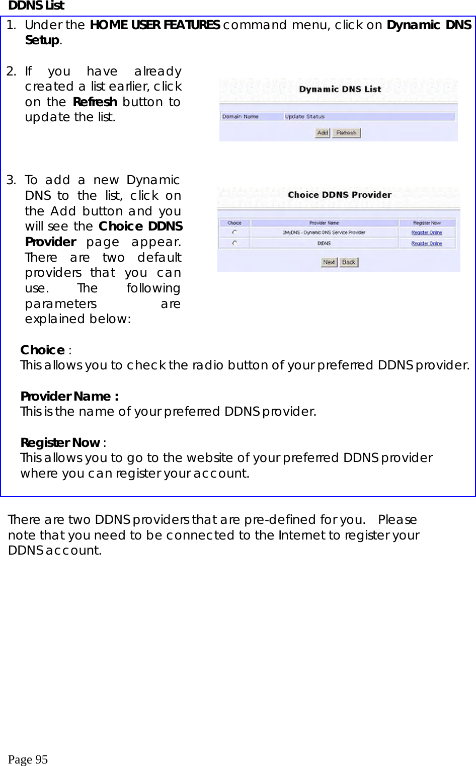  Page 95 DDNS List 1. Under the HOME USER FEATURES command menu, click on Dynamic DNS Setup.  2. If you have already created a list earlier, click on the Refresh button to update the list.        3. To add a new Dynamic DNS to the list, click on the Add button and you will see the Choice DDNS Provider  page appear. There are two default providers that you can use. The following parameters are explained below:       Choice : This allows you to check the radio button of your preferred DDNS provider.  Provider Name : This is the name of your preferred DDNS provider.  Register Now : This allows you to go to the website of your preferred DDNS provider where you can register your account.   There are two DDNS providers that are pre-defined for you.   Please note that you need to be connected to the Internet to register your DDNS account.