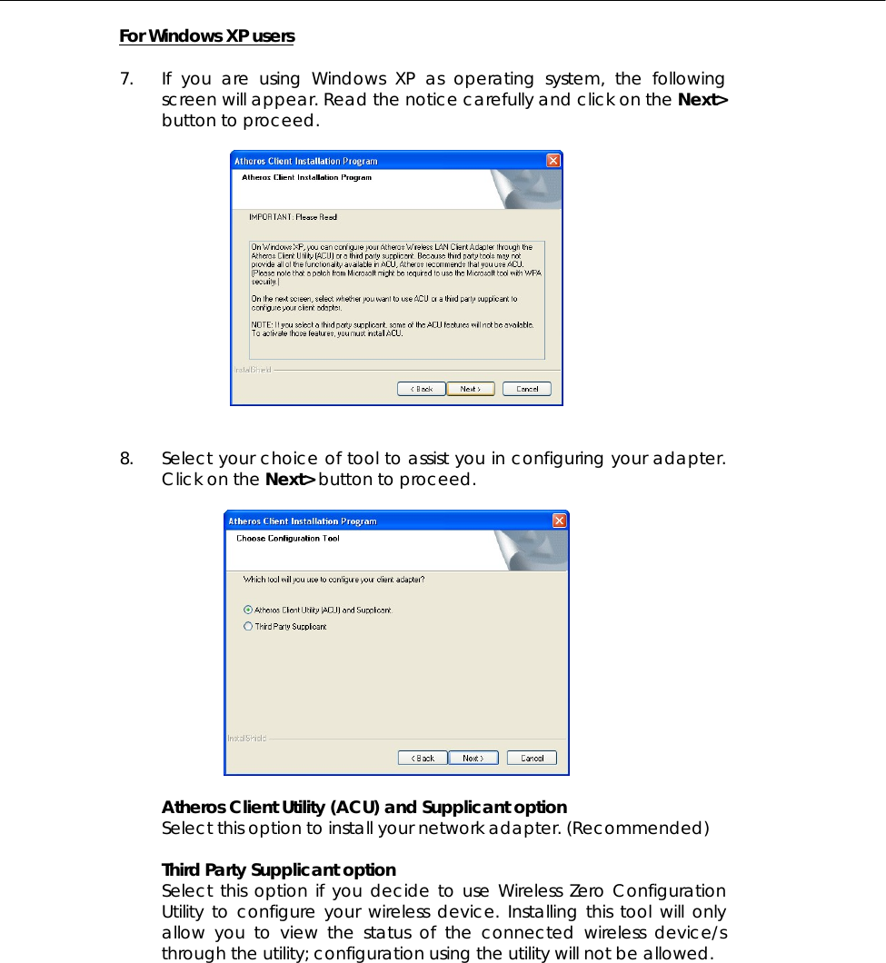  For Windows XP users  7.  If you are using Windows XP as operating system, the following screen will appear. Read the notice carefully and click on the Next&gt; button to proceed.     8.  Select your choice of tool to assist you in configuring your adapter. Click on the Next&gt; button to proceed.    Atheros Client Utility (ACU) and Supplicant option Select this option to install your network adapter. (Recommended)  Third Party Supplicant option Select this option if you decide to use Wireless Zero Configuration Utility to configure your wireless device. Installing this tool will only allow you to view the status of the connected wireless device/s through the utility; configuration using the utility will not be allowed. 