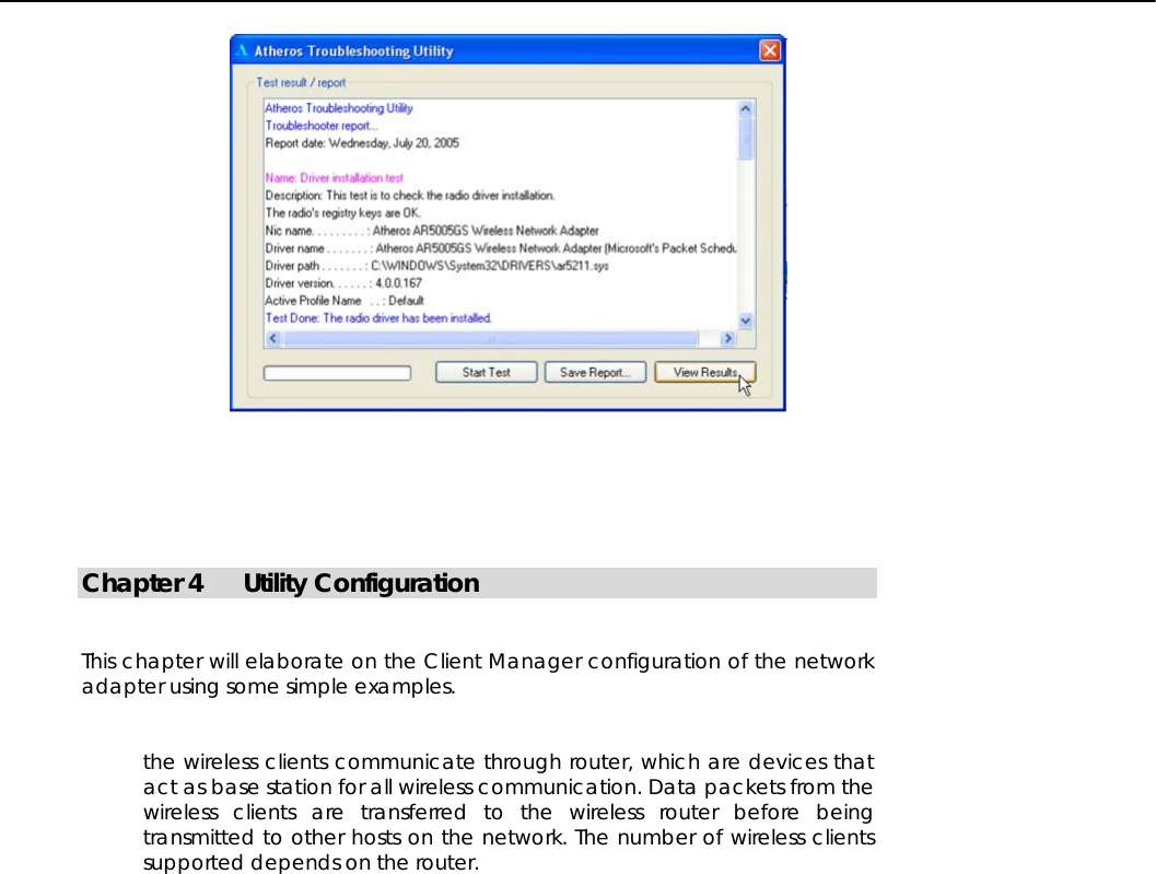          Chapter 4  Utility Configuration   This chapter will elaborate on the Client Manager configuration of the network adapter using some simple examples.   the wireless clients communicate through router, which are devices that act as base station for all wireless communication. Data packets from the wireless clients are transferred to the wireless router before being transmitted to other hosts on the network. The number of wireless clients supported depends on the router.                                                                                                                                                                                                                                                                                                    