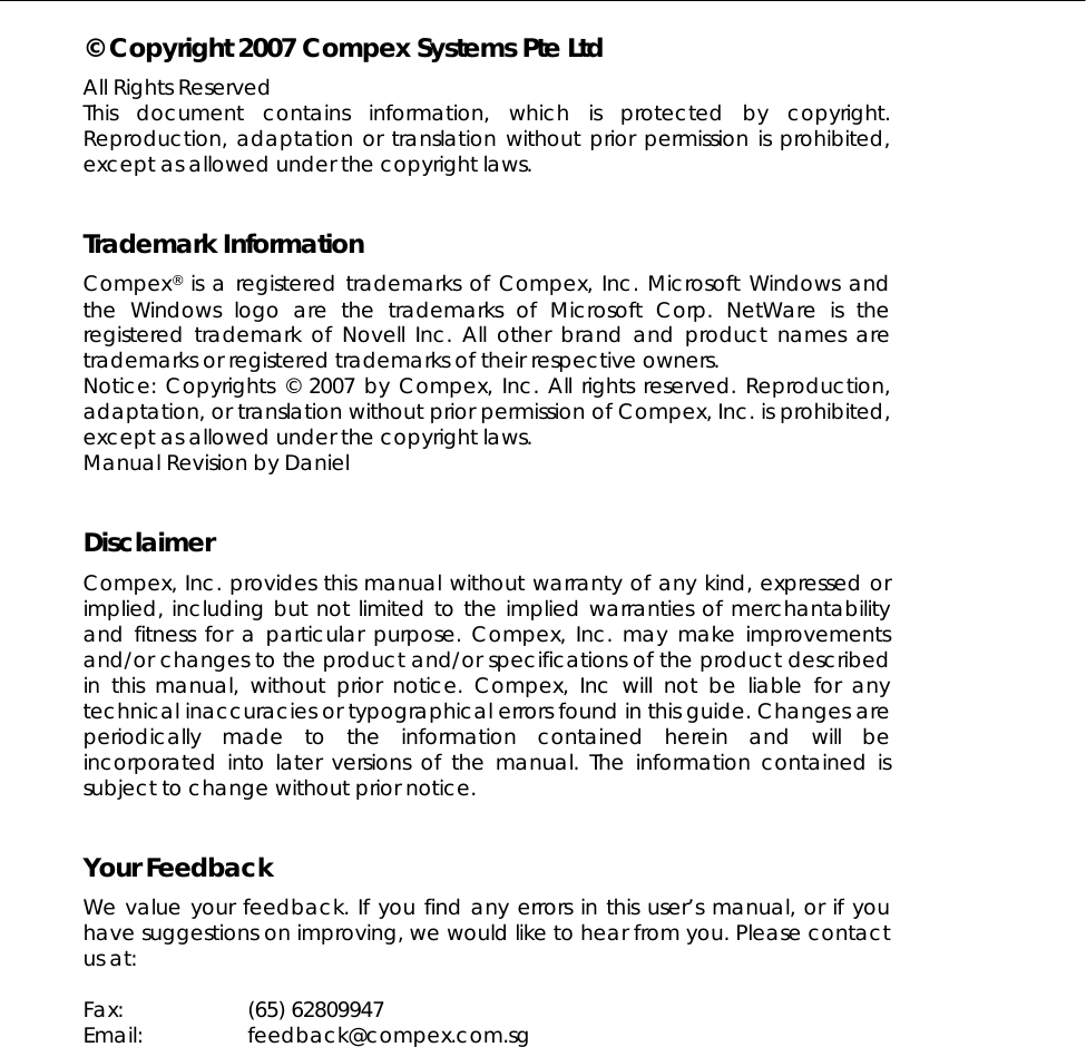  © Copyright 2007 Compex Systems Pte Ltd All Rights Reserved This document contains information, which is protected by copyright. Reproduction, adaptation or translation without prior permission is prohibited, except as allowed under the copyright laws.   Trademark Information Compex® is a registered trademarks of Compex, Inc. Microsoft Windows and the Windows logo are the trademarks of Microsoft Corp. NetWare is the registered trademark of Novell Inc. All other brand and product names are trademarks or registered trademarks of their respective owners.  Notice: Copyrights © 2007 by Compex, Inc. All rights reserved. Reproduction, adaptation, or translation without prior permission of Compex, Inc. is prohibited, except as allowed under the copyright laws. Manual Revision by Daniel   Disclaimer Compex, Inc. provides this manual without warranty of any kind, expressed or implied, including but not limited to the implied warranties of merchantability and fitness for a particular purpose. Compex, Inc. may make improvements and/or changes to the product and/or specifications of the product described in this manual, without prior notice. Compex, Inc will not be liable for any technical inaccuracies or typographical errors found in this guide. Changes are periodically made to the information contained herein and will be incorporated into later versions of the manual. The information contained is subject to change without prior notice.   Your Feedback We value your feedback. If you find any errors in this user’s manual, or if you have suggestions on improving, we would like to hear from you. Please contact us at:  Fax: (65) 62809947 Email: feedback@compex.com.sg  