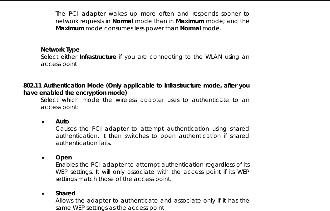   The PCI adapter wakes up more often and responds sooner to network requests in Normal mode than in Maximum mode; and the Maximum mode consumes less power than Normal mode.   Network Type Select either Infrastructure if you are connecting to the WLAN using an access point    802.11 Authentication Mode (Only applicable to Infrastructure mode, after you have enabled the encryption mode) Select which mode the wireless adapter uses to authenticate to an access point:   •  Auto Causes the PCI adapter to attempt authentication using shared authentication. It then switches to open authentication if shared authentication fails.   •  Open Enables the PCI adapter to attempt authentication regardless of its WEP settings. It will only associate with the access point if its WEP settings match those of the access point.  •  Shared  Allows the adapter to authenticate and associate only if it has the same WEP settings as the access point   