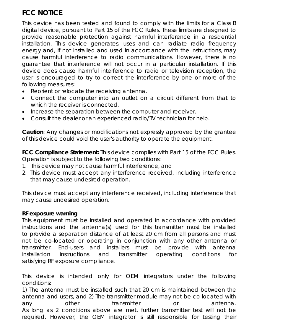  FCC NOTICE This device has been tested and found to comply with the limits for a Class B digital device, pursuant to Part 15 of the FCC Rules. These limits are designed to provide reasonable protection against harmful interference in a residential installation. This device generates, uses and can radiate radio frequency energy and, if not installed and used in accordance with the instructions, may cause harmful interference to radio communications. However, there is no guarantee that interference will not occur in a particular installation. If this device does cause harmful interference to radio or television reception, the user is encouraged to try to correct the interference by one or more of the following measures: •  Reorient or relocate the receiving antenna. •  Connect the computer into an outlet on a circuit different from that to which the receiver is connected. •  Increase the separation between the computer and receiver. •  Consult the dealer or an experienced radio/TV technician for help.  Caution: Any changes or modifications not expressly approved by the grantee of this device could void the user&apos;s authority to operate the equipment.  FCC Compliance Statement: This device complies with Part 15 of the FCC Rules. Operation is subject to the following two conditions: 1.  This device may not cause harmful interference, and 2. This device must accept any interference received, including interference that may cause undesired operation.  This device must accept any interference received, including interference that may cause undesired operation.  RF exposure warning   This equipment must be installed and operated in accordance with provided instructions and the antenna(s) used for this transmitter must be installed to provide a separation distance of at least 20 cm from all persons and must not be co-located or operating in conjunction with any other antenna or transmitter. End-users and installers must be provide with antenna installation instructions and transmitter operating conditions for satisfying RF exposure compliance.  This device is intended only for OEM integrators under the following conditions: 1) The antenna must be installed such that 20 cm is maintained between the antenna and users, and 2) The transmitter module may not be co-located with any other transmitter or antenna. As long as 2 conditions above are met, further transmitter test will not be required. However, the OEM integrator is still responsible for testing their 
