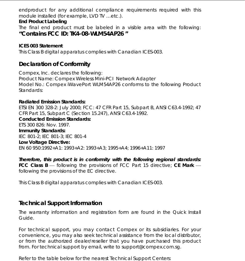 endproduct for any additional compliance requirements required with this module installed (for example, LVD TV …etc.). End Product Labeling The final end product must be labeled in a visible area with the following: “Contains FCC ID: TK4-08-WLM54AP26 ”  ICES 003 Statement This Class B digital apparatus complies with Canadian ICES-003.  Declaration of Conformity Compex, Inc. declares the following:  Product Name: Compex Wireless Mini-PCI  Network Adapter Model No.: Compex iWavePort WLM54AP26 conforms to the following Product Standards:   Radiated Emission Standards: ETSI EN 300 328-2: July 2000; FCC: 47 CFR Part 15, Subpart B, ANSI C63.4-1992; 47 CFR Part 15, Subpart C (Section 15.247), ANSI C63.4-1992.  Conducted Emission Standards: ETS 300 826: Nov. 1997. Immunity Standards: IEC 801-2; IEC 801-3; IEC 801-4 Low Voltage Directive: EN 60 950:1992+A1: 1993+A2: 1993+A3; 1995+A4; 1996+A11: 1997  Therefore, this product is in conformity with the following regional standards: FCC Class B ⎯ following the provisions of FCC Part 15 directive; CE Mark ⎯ following the provisions of the EC directive.  This Class B digital apparatus complies with Canadian ICES-003.   Technical Support Information The warranty information and registration form are found in the Quick Install Guide.  For technical support, you may contact Compex or its subsidiaries. For your convenience, you may also seek technical assistance from the local distributor, or from the authorized dealer/reseller that you have purchased this product from. For technical support by email, write to support@compex.com.sg.  Refer to the table below for the nearest Technical Support Centers:  