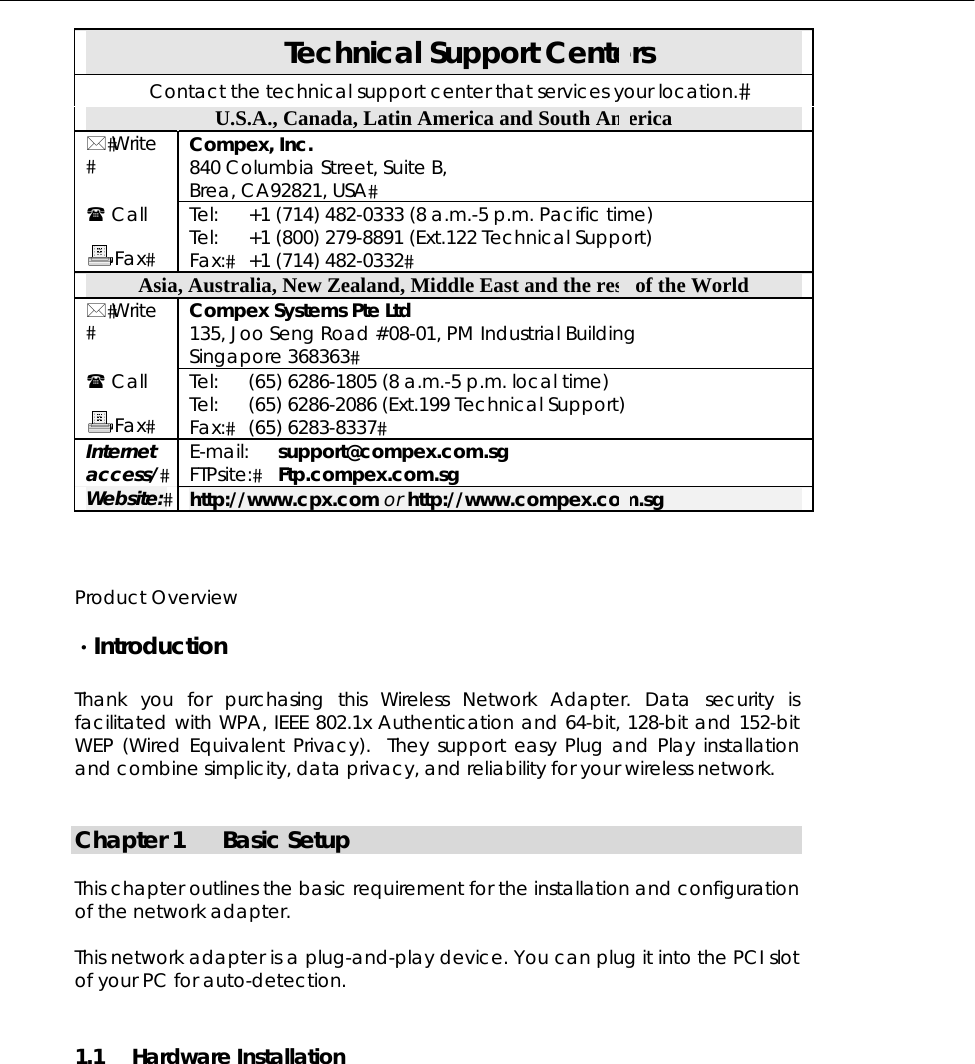  Technical Support Centers Contact the technical support center that services your location. U.S.A., Canada, Latin America and South America  Write  Compex, Inc. 840 Columbia Street, Suite B, Brea, CA92821, USA  Call  Fax Tel: Tel: Fax: +1 (714) 482-0333 (8 a.m.-5 p.m. Pacific time) +1 (800) 279-8891 (Ext.122 Technical Support) +1 (714) 482-0332 Asia, Australia, New Zealand, Middle East and the rest of the World  Write  Compex Systems Pte Ltd 135, Joo Seng Road #08-01, PM Industrial Building Singapore 368363  Call  Fax Tel: Tel: Fax: (65) 6286-1805 (8 a.m.-5 p.m. local time) (65) 6286-2086 (Ext.199 Technical Support) (65) 6283-8337 Internet access/ E-mail: FTPsite: support@compex.com.sg Ftp.compex.com.sg Website: http://www.cpx.com or http://www.compex.com.sg   Product Overview  ·Introduction  Thank you for purchasing this Wireless Network Adapter. Data security is facilitated with WPA, IEEE 802.1x Authentication and 64-bit, 128-bit and 152-bit WEP (Wired Equivalent Privacy).  They support easy Plug and Play installation and combine simplicity, data privacy, and reliability for your wireless network.   Chapter 1  Basic Setup  This chapter outlines the basic requirement for the installation and configuration of the network adapter.  This network adapter is a plug-and-play device. You can plug it into the PCI slot of your PC for auto-detection. 1.1 Hardware Installation  