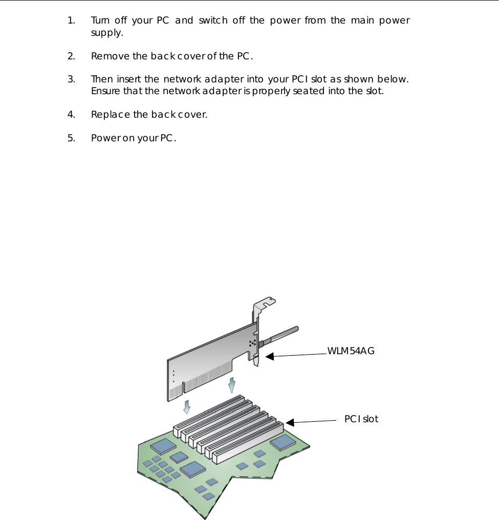  1.  Turn off your PC and switch off the power from the main power supply.  2.  Remove the back cover of the PC.   3.  Then insert the network adapter into your PCI slot as shown below. Ensure that the network adapter is properly seated into the slot.   4.  Replace the back cover.   5.  Power on your PC.               WLM54AG PCI slot 