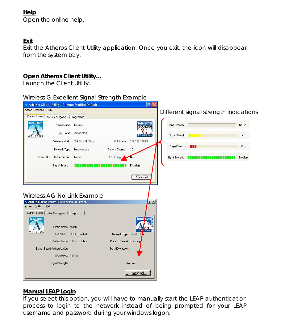  Help Open the online help.   Exit Exit the Atheros Client Utility application. Once you exit, the icon will disappear from the system tray.   Open Atheros Client Utility… Launch the Client Utility.  Wireless-G Excellent Signal Strength Example   Wireless-AG No Link Example   Manual LEAP Login If you select this option, you will have to manually start the LEAP authentication process to login to the network instead of being prompted for your LEAP username and password during your windows logon.   Different signal strength indications 