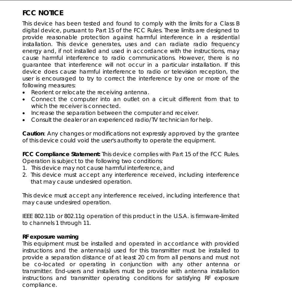  FCC NOTICE This device has been tested and found to comply with the limits for a Class B digital device, pursuant to Part 15 of the FCC Rules. These limits are designed to provide reasonable protection against harmful interference in a residential installation. This device generates, uses and can radiate radio frequency energy and, if not installed and used in accordance with the instructions, may cause harmful interference to radio communications. However, there is no guarantee that interference will not occur in a particular installation. If this device does cause harmful interference to radio or television reception, the user is encouraged to try to correct the interference by one or more of the following measures: •  Reorient or relocate the receiving antenna. •  Connect the computer into an outlet on a circuit different from that to which the receiver is connected. •  Increase the separation between the computer and receiver. •  Consult the dealer or an experienced radio/TV technician for help.  Caution: Any changes or modifications not expressly approved by the grantee of this device could void the user&apos;s authority to operate the equipment.  FCC Compliance Statement: This device complies with Part 15 of the FCC Rules. Operation is subject to the following two conditions: 1.  This device may not cause harmful interference, and 2. This device must accept any interference received, including interference that may cause undesired operation.  This device must accept any interference received, including interference that may cause undesired operation.  IEEE 802.11b or 802.11g operation of this product in the U.S.A. is firmware-limited to channels 1 through 11.    RF exposure warning   This equipment must be installed and operated in accordance with provided instructions and the antenna(s) used for this transmitter must be installed to provide a separation distance of at least 20 cm from all persons and must not be co-located or operating in conjunction with any other antenna or transmitter. End-users and installers must be provide with antenna installation instructions and transmitter operating conditions for satisfying RF exposure compliance. 