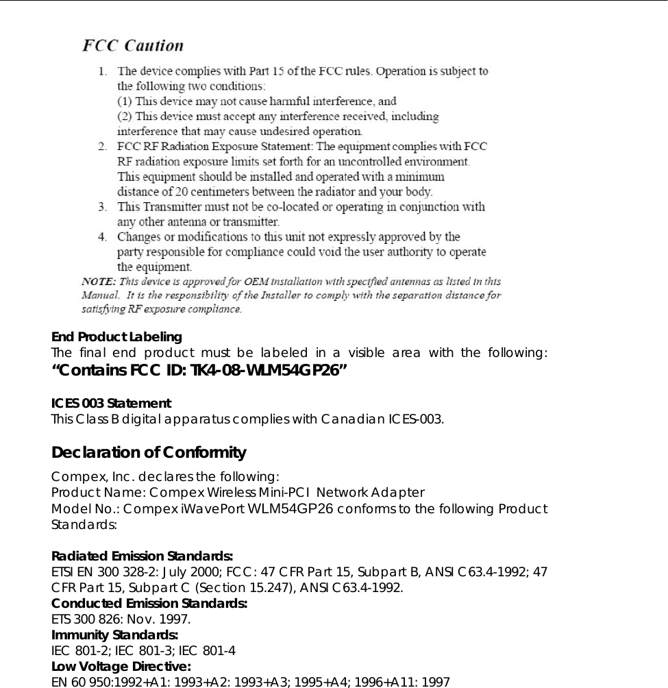   End Product Labeling     The final end product must be labeled in a visible area with the following: “Contains FCC ID: TK4-08-WLM54GP26”  ICES 003 Statement This Class B digital apparatus complies with Canadian ICES-003.  Declaration of Conformity Compex, Inc. declares the following:  Product Name: Compex Wireless Mini-PCI  Network Adapter Model No.: Compex iWavePort WLM54GP26 conforms to the following Product Standards:   Radiated Emission Standards: ETSI EN 300 328-2: July 2000; FCC: 47 CFR Part 15, Subpart B, ANSI C63.4-1992; 47 CFR Part 15, Subpart C (Section 15.247), ANSI C63.4-1992.  Conducted Emission Standards: ETS 300 826: Nov. 1997. Immunity Standards: IEC 801-2; IEC 801-3; IEC 801-4 Low Voltage Directive: EN 60 950:1992+A1: 1993+A2: 1993+A3; 1995+A4; 1996+A11: 1997  