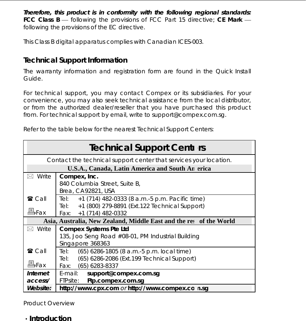  Therefore, this product is in conformity with the following regional standards: FCC Class B ⎯ following the provisions of FCC Part 15 directive; CE Mark ⎯ following the provisions of the EC directive.  This Class B digital apparatus complies with Canadian ICES-003.  Technical Support Information The warranty information and registration form are found in the Quick Install Guide.  For technical support, you may contact Compex or its subsidiaries. For your convenience, you may also seek technical assistance from the local distributor, or from the authorized dealer/reseller that you have purchased this product from. For technical support by email, write to support@compex.com.sg.  Refer to the table below for the nearest Technical Support Centers:  Technical Support Centers Contact the technical support center that services your location. U.S.A., Canada, Latin America and South America  Write  Compex, Inc. 840 Columbia Street, Suite B, Brea, CA92821, USA  Call  Fax Tel: Tel: Fax: +1 (714) 482-0333 (8 a.m.-5 p.m. Pacific time) +1 (800) 279-8891 (Ext.122 Technical Support) +1 (714) 482-0332 Asia, Australia, New Zealand, Middle East and the rest of the World  Write  Compex Systems Pte Ltd 135, Joo Seng Road #08-01, PM Industrial Building Singapore 368363  Call  Fax Tel: Tel: Fax: (65) 6286-1805 (8 a.m.-5 p.m. local time) (65) 6286-2086 (Ext.199 Technical Support) (65) 6283-8337 Internet access/ E-mail: FTPsite: support@compex.com.sg Ftp.compex.com.sg Website: http://www.cpx.com or http://www.compex.com.sg  Product Overview  ·Introduction  