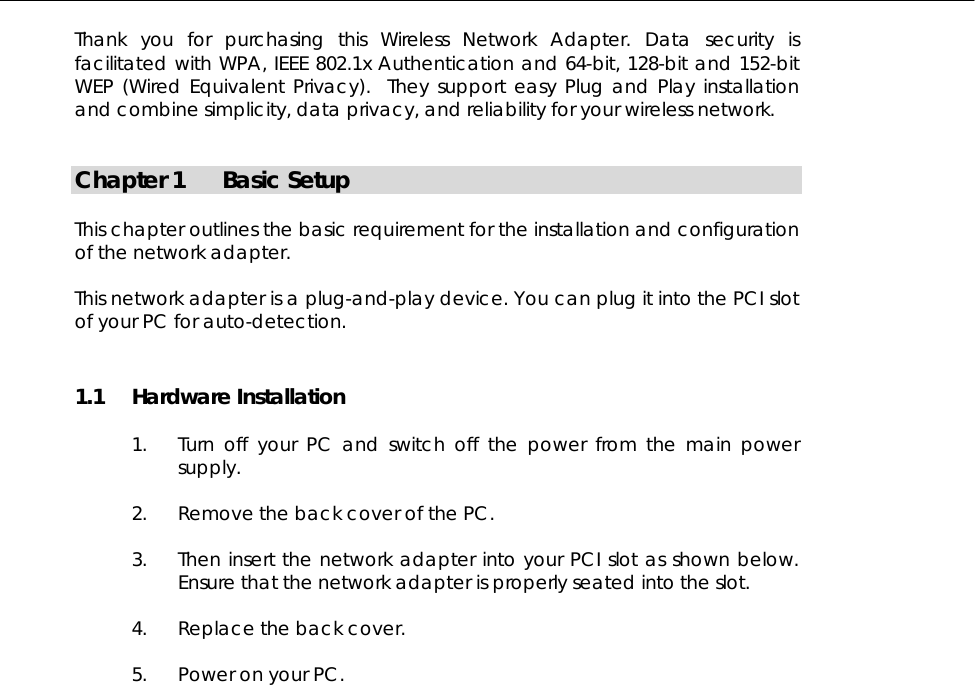  Thank you for purchasing this Wireless Network Adapter. Data security is facilitated with WPA, IEEE 802.1x Authentication and 64-bit, 128-bit and 152-bit WEP (Wired Equivalent Privacy).  They support easy Plug and Play installation and combine simplicity, data privacy, and reliability for your wireless network.   Chapter 1  Basic Setup  This chapter outlines the basic requirement for the installation and configuration of the network adapter.  This network adapter is a plug-and-play device. You can plug it into the PCI slot of your PC for auto-detection. 1.1 Hardware Installation  1.  Turn off your PC and switch off the power from the main power supply.  2.  Remove the back cover of the PC.   3.  Then insert the network adapter into your PCI slot as shown below. Ensure that the network adapter is properly seated into the slot.   4.  Replace the back cover.   5.  Power on your PC.       