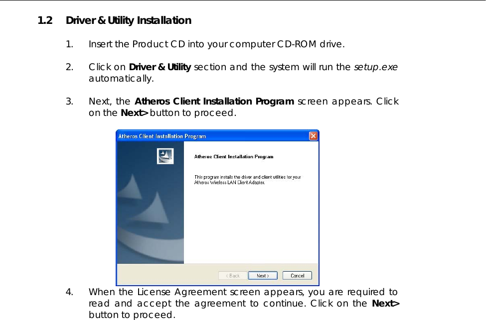  1.2  Driver &amp; Utility Installation  1.  Insert the Product CD into your computer CD-ROM drive.   2. Click on Driver &amp; Utility section and the system will run the setup.exe automatically.   3. Next, the Atheros Client Installation Program screen appears. Click on the Next&gt; button to proceed.   4.  When the License Agreement screen appears, you are required to read and accept the agreement to continue. Click on the Next&gt; button to proceed. 