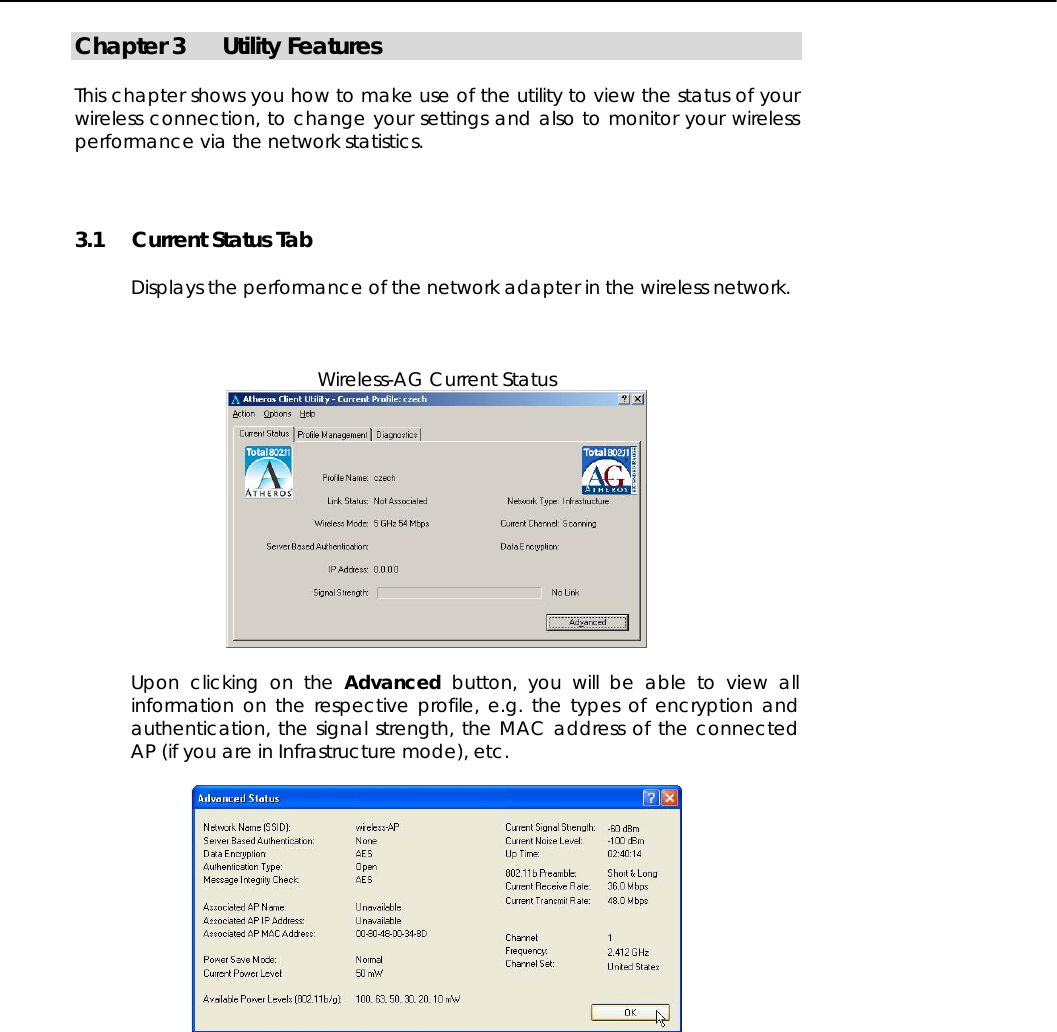   Chapter 3  Utility Features  This chapter shows you how to make use of the utility to view the status of your wireless connection, to change your settings and also to monitor your wireless performance via the network statistics.  3.1  Current Status Tab  Displays the performance of the network adapter in the wireless network.    Wireless-AG Current Status   Upon clicking on the Advanced button, you will be able to view all information on the respective profile, e.g. the types of encryption and authentication, the signal strength, the MAC address of the connected AP (if you are in Infrastructure mode), etc.   