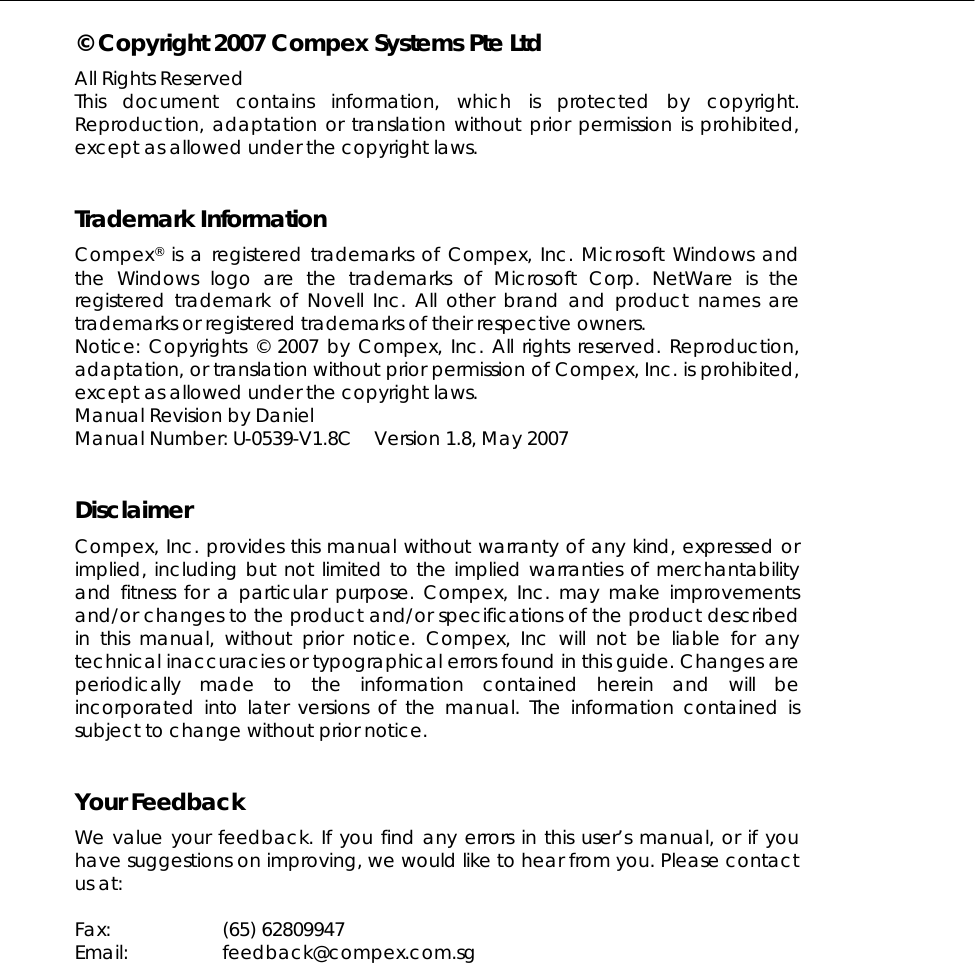  © Copyright 2007 Compex Systems Pte Ltd All Rights Reserved This document contains information, which is protected by copyright. Reproduction, adaptation or translation without prior permission is prohibited, except as allowed under the copyright laws.   Trademark Information Compex® is a registered trademarks of Compex, Inc. Microsoft Windows and the Windows logo are the trademarks of Microsoft Corp. NetWare is the registered trademark of Novell Inc. All other brand and product names are trademarks or registered trademarks of their respective owners.  Notice: Copyrights © 2007 by Compex, Inc. All rights reserved. Reproduction, adaptation, or translation without prior permission of Compex, Inc. is prohibited, except as allowed under the copyright laws. Manual Revision by Daniel Manual Number: U-0539-V1.8C   Version 1.8, May 2007   Disclaimer Compex, Inc. provides this manual without warranty of any kind, expressed or implied, including but not limited to the implied warranties of merchantability and fitness for a particular purpose. Compex, Inc. may make improvements and/or changes to the product and/or specifications of the product described in this manual, without prior notice. Compex, Inc will not be liable for any technical inaccuracies or typographical errors found in this guide. Changes are periodically made to the information contained herein and will be incorporated into later versions of the manual. The information contained is subject to change without prior notice.   Your Feedback We value your feedback. If you find any errors in this user’s manual, or if you have suggestions on improving, we would like to hear from you. Please contact us at:  Fax: (65) 62809947 Email: feedback@compex.com.sg  