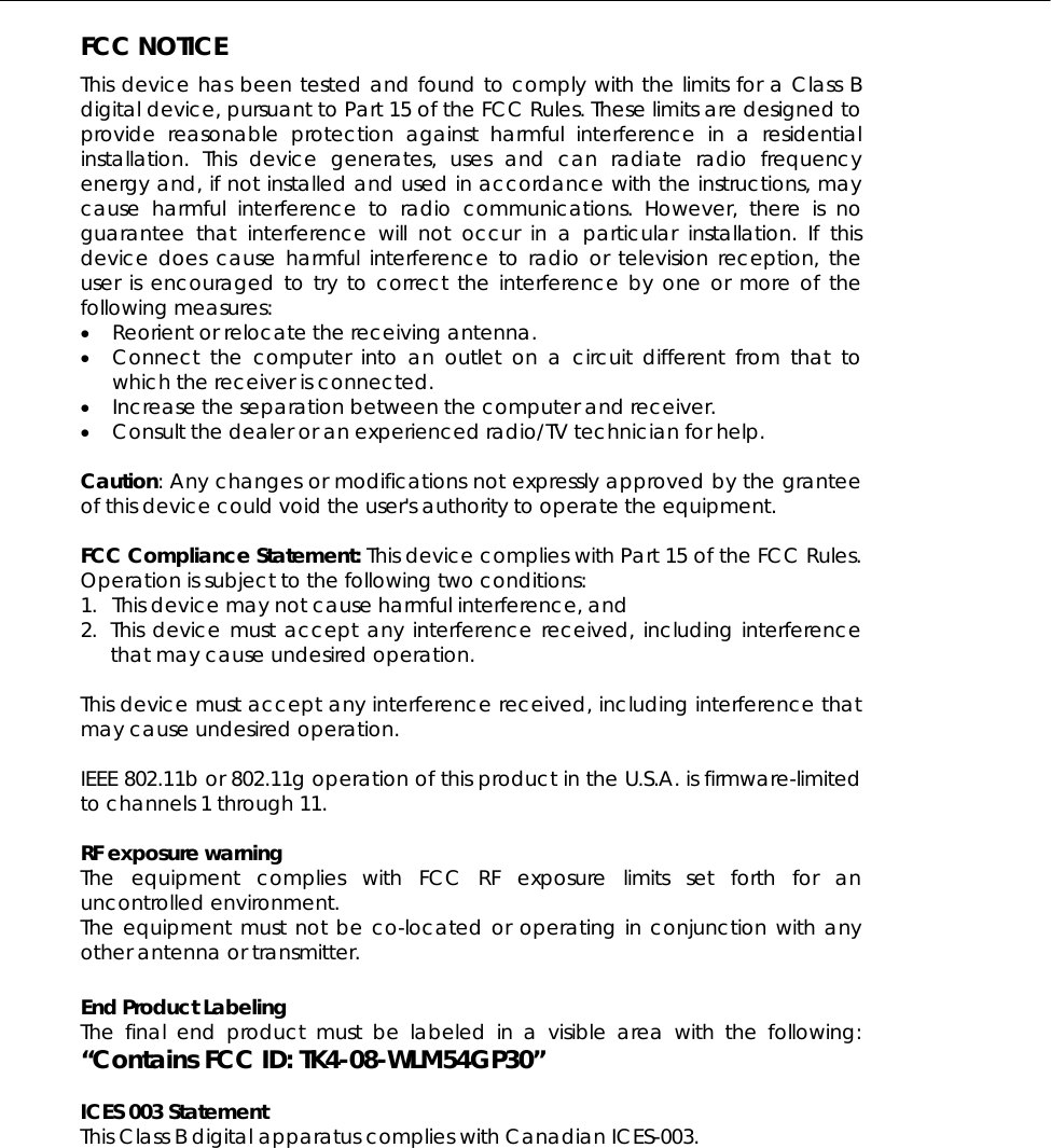  FCC NOTICE This device has been tested and found to comply with the limits for a Class B digital device, pursuant to Part 15 of the FCC Rules. These limits are designed to provide reasonable protection against harmful interference in a residential installation. This device generates, uses and can radiate radio frequency energy and, if not installed and used in accordance with the instructions, may cause harmful interference to radio communications. However, there is no guarantee that interference will not occur in a particular installation. If this device does cause harmful interference to radio or television reception, the user is encouraged to try to correct the interference by one or more of the following measures: •  Reorient or relocate the receiving antenna. •  Connect the computer into an outlet on a circuit different from that to which the receiver is connected. •  Increase the separation between the computer and receiver. •  Consult the dealer or an experienced radio/TV technician for help.  Caution: Any changes or modifications not expressly approved by the grantee of this device could void the user&apos;s authority to operate the equipment.  FCC Compliance Statement: This device complies with Part 15 of the FCC Rules. Operation is subject to the following two conditions: 1.  This device may not cause harmful interference, and 2. This device must accept any interference received, including interference that may cause undesired operation.  This device must accept any interference received, including interference that may cause undesired operation.  IEEE 802.11b or 802.11g operation of this product in the U.S.A. is firmware-limited to channels 1 through 11.    RF exposure warning   The equipment complies with FCC RF exposure limits set forth for an uncontrolled environment. The equipment must not be co-located or operating in conjunction with any other antenna or transmitter.  End Product Labeling     The final end product must be labeled in a visible area with the following: “Contains FCC ID: TK4-08-WLM54GP30”  ICES 003 Statement This Class B digital apparatus complies with Canadian ICES-003.  