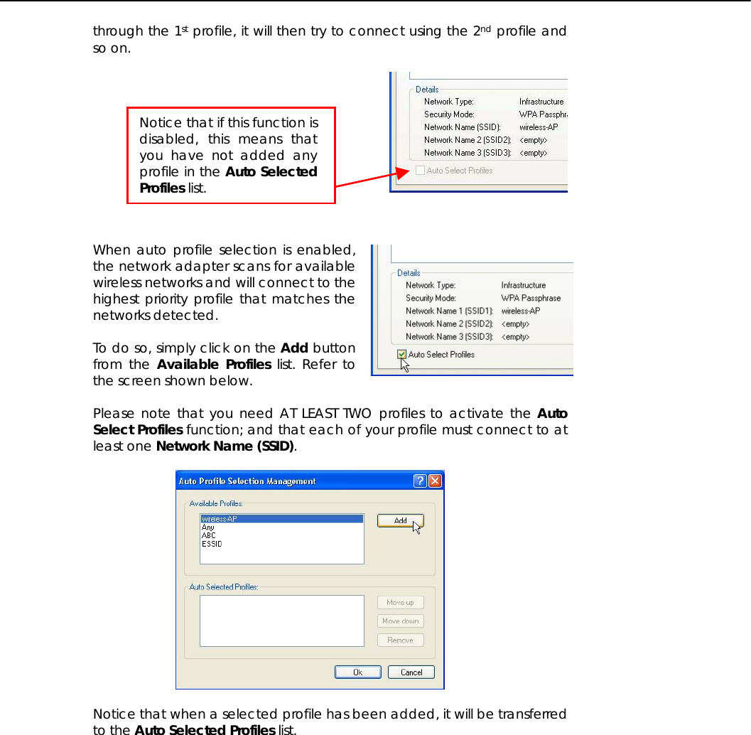   through the 1st profile, it will then try to connect using the 2nd profile and so on.      When auto profile selection is enabled, the network adapter scans for available wireless networks and will connect to the highest priority profile that matches the networks detected.  To do so, simply click on the Add button from the Available Profiles list. Refer to the screen shown below.  Please note that you need AT LEAST TWO profiles to activate the Auto Select Profiles function; and that each of your profile must connect to at least one Network Name (SSID).    Notice that when a selected profile has been added, it will be transferred to the Auto Selected Profiles list.  Notice that if this function isdisabled, this means thatyou have not added anyprofile in the Auto SelectedProfiles list. 