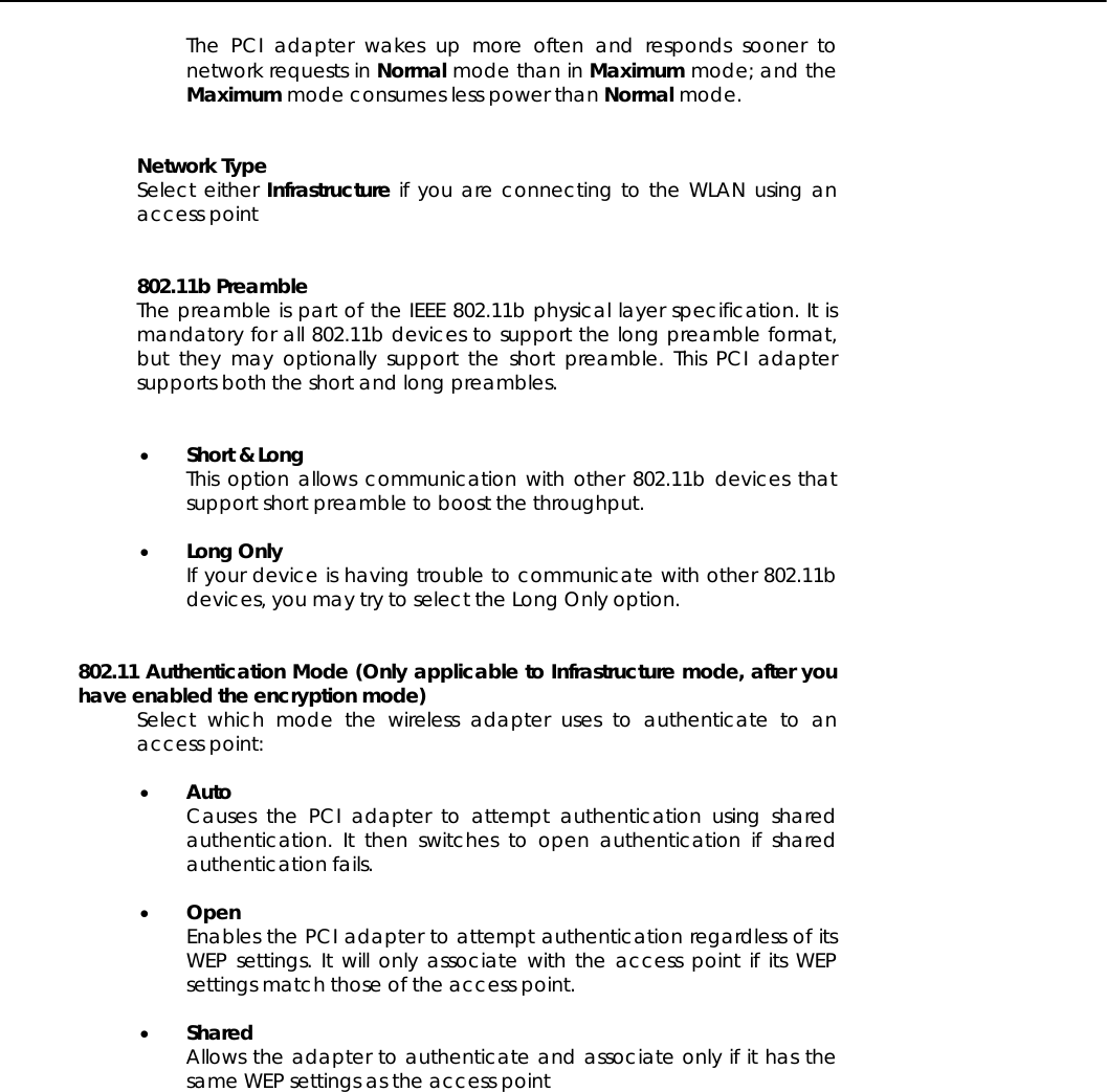   The PCI adapter wakes up more often and responds sooner to network requests in Normal mode than in Maximum mode; and the Maximum mode consumes less power than Normal mode.   Network Type Select either Infrastructure if you are connecting to the WLAN using an access point    802.11b Preamble The preamble is part of the IEEE 802.11b physical layer specification. It is mandatory for all 802.11b devices to support the long preamble format, but they may optionally support the short preamble. This PCI adapter supports both the short and long preambles.   •  Short &amp; Long This option allows communication with other 802.11b devices that support short preamble to boost the throughput.  •  Long Only If your device is having trouble to communicate with other 802.11b devices, you may try to select the Long Only option.   802.11 Authentication Mode (Only applicable to Infrastructure mode, after you have enabled the encryption mode) Select which mode the wireless adapter uses to authenticate to an access point:   •  Auto Causes the PCI adapter to attempt authentication using shared authentication. It then switches to open authentication if shared authentication fails.   •  Open Enables the PCI adapter to attempt authentication regardless of its WEP settings. It will only associate with the access point if its WEP settings match those of the access point.  •  Shared  Allows the adapter to authenticate and associate only if it has the same WEP settings as the access point  