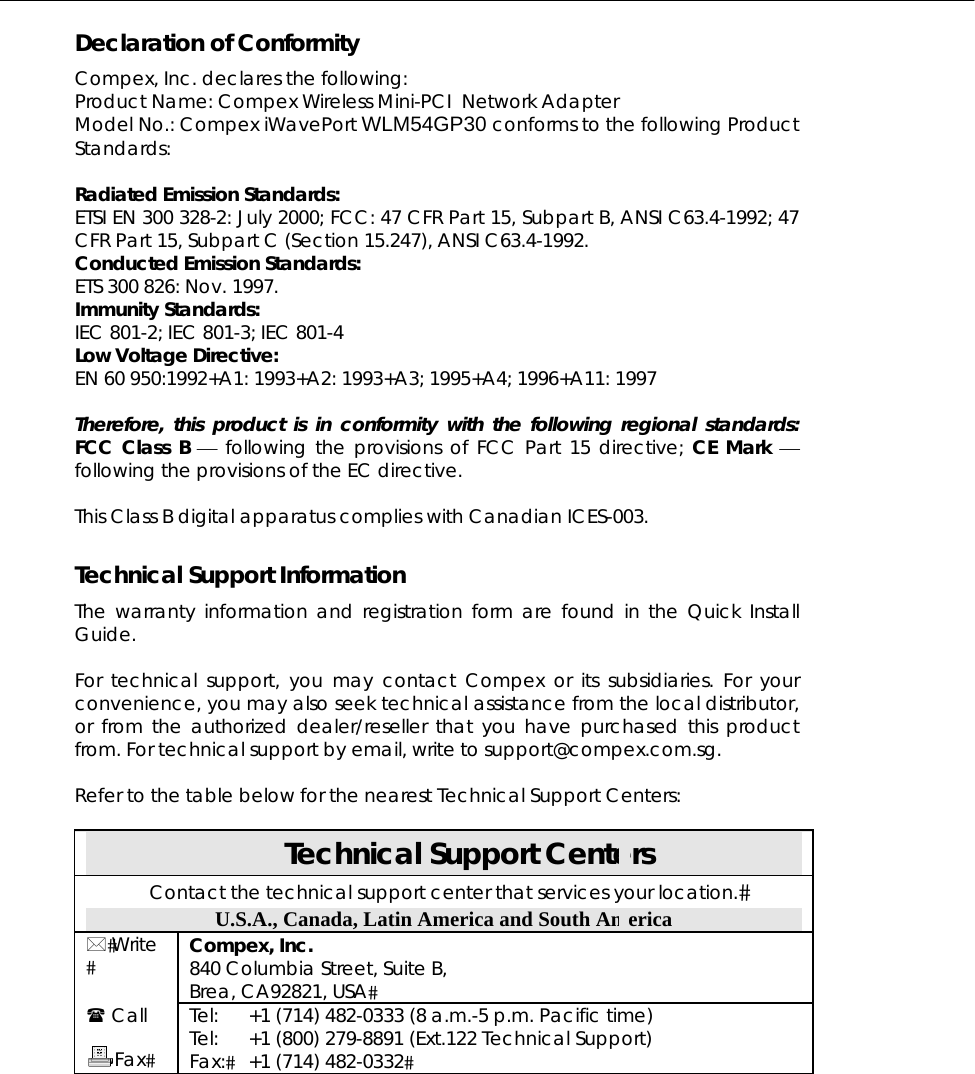  Declaration of Conformity Compex, Inc. declares the following:  Product Name: Compex Wireless Mini-PCI  Network Adapter Model No.: Compex iWavePort WLM54GP30 conforms to the following Product Standards:   Radiated Emission Standards: ETSI EN 300 328-2: July 2000; FCC: 47 CFR Part 15, Subpart B, ANSI C63.4-1992; 47 CFR Part 15, Subpart C (Section 15.247), ANSI C63.4-1992.  Conducted Emission Standards: ETS 300 826: Nov. 1997. Immunity Standards: IEC 801-2; IEC 801-3; IEC 801-4 Low Voltage Directive: EN 60 950:1992+A1: 1993+A2: 1993+A3; 1995+A4; 1996+A11: 1997  Therefore, this product is in conformity with the following regional standards: FCC Class B ⎯ following the provisions of FCC Part 15 directive; CE Mark ⎯ following the provisions of the EC directive.  This Class B digital apparatus complies with Canadian ICES-003.  Technical Support Information The warranty information and registration form are found in the Quick Install Guide.  For technical support, you may contact Compex or its subsidiaries. For your convenience, you may also seek technical assistance from the local distributor, or from the authorized dealer/reseller that you have purchased this product from. For technical support by email, write to support@compex.com.sg.  Refer to the table below for the nearest Technical Support Centers:  Technical Support Centers Contact the technical support center that services your location. U.S.A., Canada, Latin America and South America  Write  Compex, Inc. 840 Columbia Street, Suite B, Brea, CA92821, USA  Call  Fax Tel: Tel: Fax: +1 (714) 482-0333 (8 a.m.-5 p.m. Pacific time) +1 (800) 279-8891 (Ext.122 Technical Support) +1 (714) 482-0332 