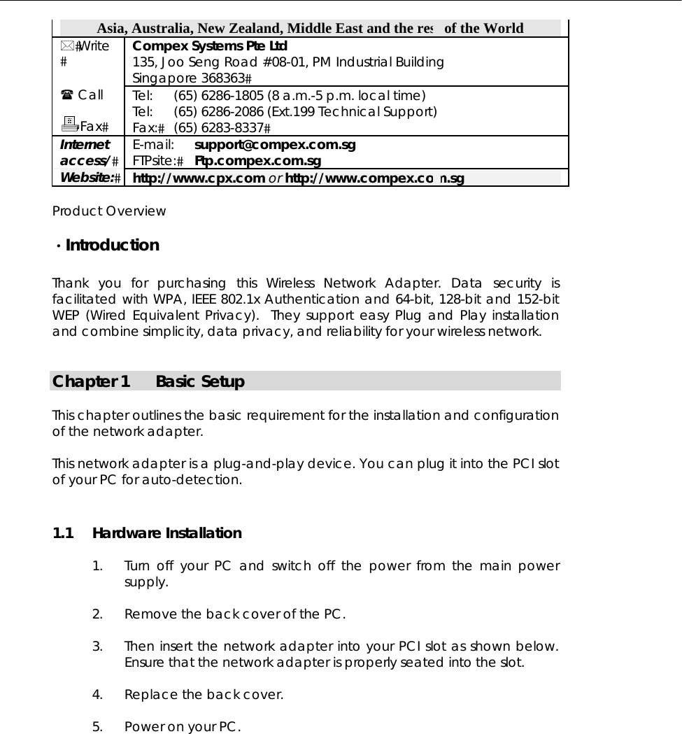  Asia, Australia, New Zealand, Middle East and the rest of the World  Write  Compex Systems Pte Ltd 135, Joo Seng Road #08-01, PM Industrial Building Singapore 368363  Call  Fax Tel: Tel: Fax: (65) 6286-1805 (8 a.m.-5 p.m. local time) (65) 6286-2086 (Ext.199 Technical Support) (65) 6283-8337 Internet access/ E-mail: FTPsite: support@compex.com.sg Ftp.compex.com.sg Website: http://www.cpx.com or http://www.compex.com.sg  Product Overview  ·Introduction  Thank you for purchasing this Wireless Network Adapter. Data security is facilitated with WPA, IEEE 802.1x Authentication and 64-bit, 128-bit and 152-bit WEP (Wired Equivalent Privacy).  They support easy Plug and Play installation and combine simplicity, data privacy, and reliability for your wireless network.   Chapter 1  Basic Setup  This chapter outlines the basic requirement for the installation and configuration of the network adapter.  This network adapter is a plug-and-play device. You can plug it into the PCI slot of your PC for auto-detection. 1.1 Hardware Installation  1.  Turn off your PC and switch off the power from the main power supply.  2.  Remove the back cover of the PC.   3.  Then insert the network adapter into your PCI slot as shown below. Ensure that the network adapter is properly seated into the slot.   4.  Replace the back cover.   5.  Power on your PC.  