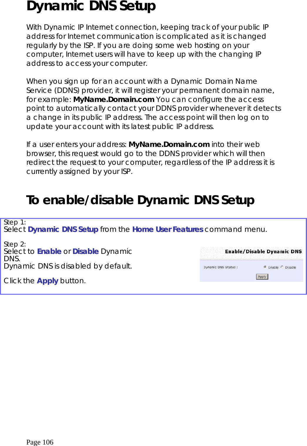  Page 106 Dynamic DNS Setup   With Dynamic IP Internet connection, keeping track of your public IP address for Internet communication is complicated as it is changed regularly by the ISP. If you are doing some web hosting on your computer, Internet users will have to keep up with the changing IP address to access your computer.  When you sign up for an account with a Dynamic Domain Name Service (DDNS) provider, it will register your permanent domain name, for example: MyName.Domain.com You can configure the access point to automatically contact your DDNS provider whenever it detects a change in its public IP address. The access point will then log on to update your account with its latest public IP address.  If a user enters your address: MyName.Domain.com into their web browser, this request would go to the DDNS provider which will then redirect the request to your computer, regardless of the IP address it is currently assigned by your ISP.   To enable/disable Dynamic DNS Setup  Step 1:   Select DDyynnaammiicc  DDNNSS  SSeettuupp from the HHoommee  UUsseerr  FFeeaattuurreess  command menu. Step 2:   Select to EEnnaabbllee or DDiissaabbllee Dynamic DNS. Dynamic DNS is disabled by default.  Click the AAppppllyy button.      