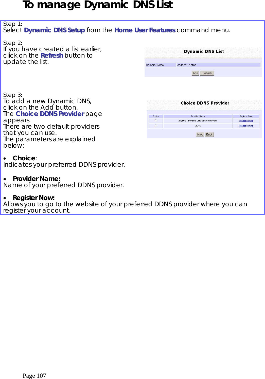  Page 107 To manage Dynamic DNS List  Step 1:   Select DDyynnaammiicc  DDNNSS  SSeettuupp from the HHoommee  UUsseerr  FFeeaattuurreess  command menu.  Step 2:   If you have created a list earlier, click on the RReeffrreesshh button to update the list.      Step 3:   To add a new Dynamic DNS, click on the Add button. The CChhooiiccee  DDDDNNSS  PPrroovviiddeerr page appears.  There are two default providers that you can use.  The parameters are explained below:      •  Choice: Indicates your preferred DDNS provider.  •  Provider Name: Name of your preferred DDNS provider.  •  Register Now: Allows you to go to the website of your preferred DDNS provider where you can register your account.  