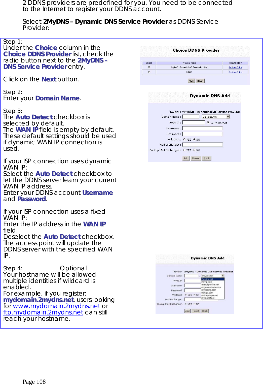  Page 108 2 DDNS providers are predefined for you. You need to be connected to the Internet to register your DDNS account.  Select 2MyDNS – Dynamic DNS Service Provider as DDNS Service Provider:  Step 1:   Under the CChhooiiccee column in the CChhooiiccee  DDDDNNSS  PPrroovviiddeerr list, check the radio button next to the 22MMyyDDNNSS  ––  DDNNSS  SSeerrvviiccee  PPrroovviiddeerr entry.   Click on the NNeexxtt button.   Step 2:   Enter your DDoommaaiinn  NNaammee.  Step 3:   The AAuuttoo  DDeetteecctt checkbox is selected by default.  The  WWAANN  IIPP  field is empty by default.   These default settings should be used if dynamic WAN IP connection is used.  If your ISP connection uses dynamic WAN IP: Select the AAuuttoo  DDeetteecctt  checkbox to let the DDNS server learn your current WAN IP address.  Enter your DDNS account UUsseerrnnaammee and PPaasssswwoorrdd.  If your ISP connection uses a fixed WAN IP: Enter the IP address in the WWAANN  IIPP  field.  Deselect the AAuuttoo  DDeetteecctt  checkbox.  The access point will update the DDNS server with the specified WAN IP.  Step 4:  Optional Your hostname will be allowed multiple identities if wildcard is enabled.  For example, if you register: mmyyddoommaaiinn..22mmyyddnnss..nneett, users looking for www.mydomain.2mydns.net or ftp.mydomain.2mydns.net can still reach your hostname.                     