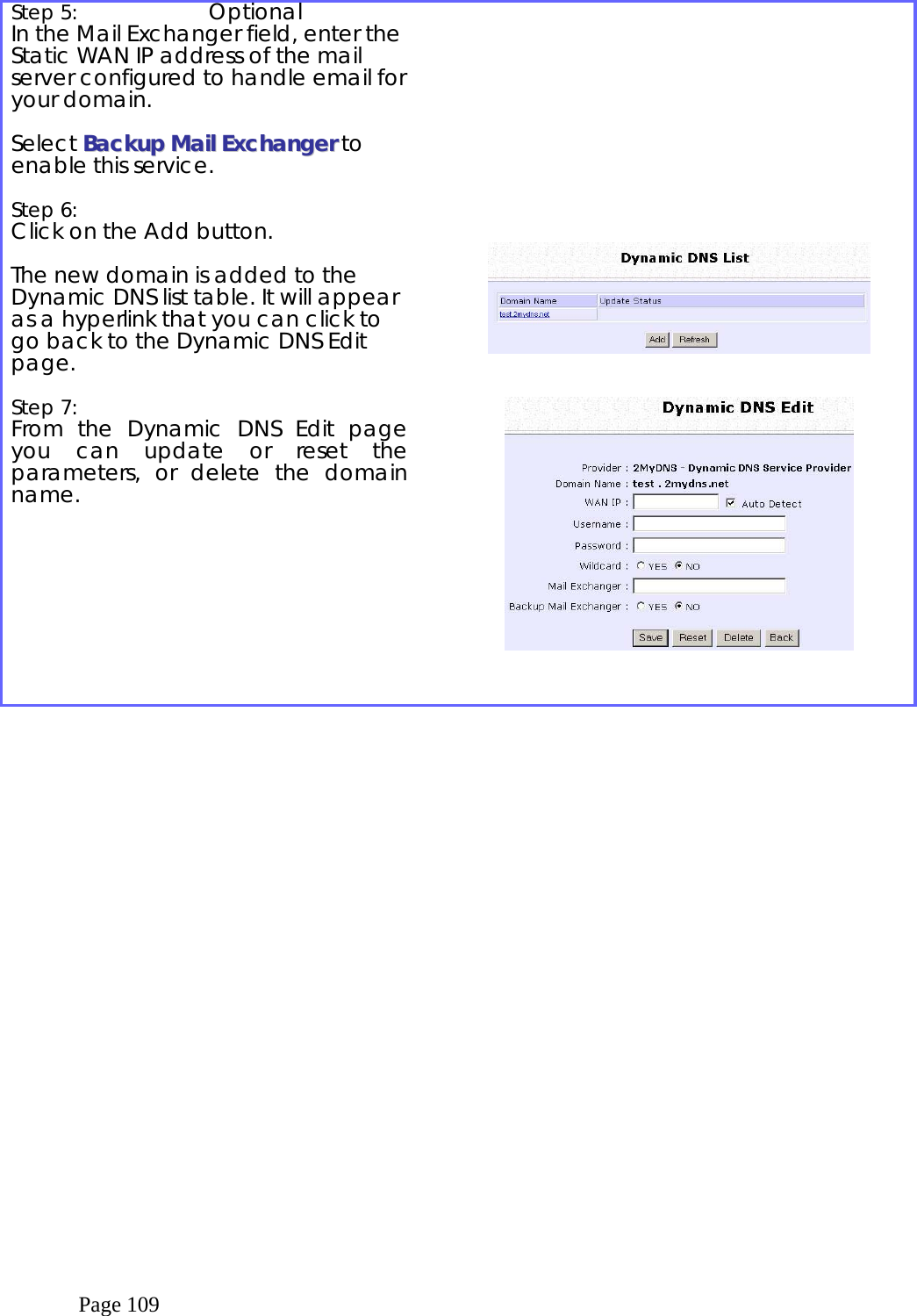  Page 109  Step 5:  Optional In the Mail Exchanger field, enter the Static WAN IP address of the mail server configured to handle email for your domain.   Select BBaacckkuupp  MMaaiill  EExxcchhaannggeerr to enable this service.   Step 6:   Click on the Add button.  The new domain is added to the Dynamic DNS list table. It will appear as a hyperlink that you can click to go back to the Dynamic DNS Edit page.              Step 7:   From the Dynamic DNS Edit page you can update or reset the parameters, or delete the domain name.      