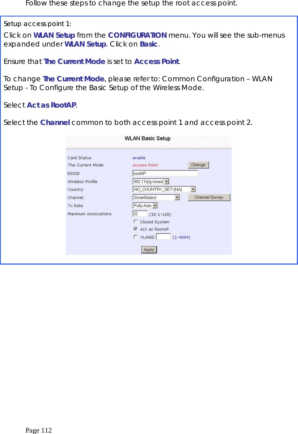  Page 112 Follow these steps to change the setup the root access point.  SSeettuupp  aacccceessss  ppooiinntt  11::  Click on WWLLAANN  SSeettuupp from the CCOONNFFIIGGUURRAATTIIOONN menu. You will see the sub-menus expanded under WWLLAANN  SSeettuupp. Click on BBaassiicc.  Ensure that TThhee  CCuurrrreenntt  MMooddee  is set to AAcccceessss  PPooiinntt.  To change TThhee  CCuurrrreenntt  MMooddee, please refer to: Common Configuration – WLAN Setup - To Configure the Basic Setup of the Wireless Mode.  Select AAcctt  aass  RRoooottAAPP.  Select the CChhaannnneell  common to both access point 1 and access point 2.     