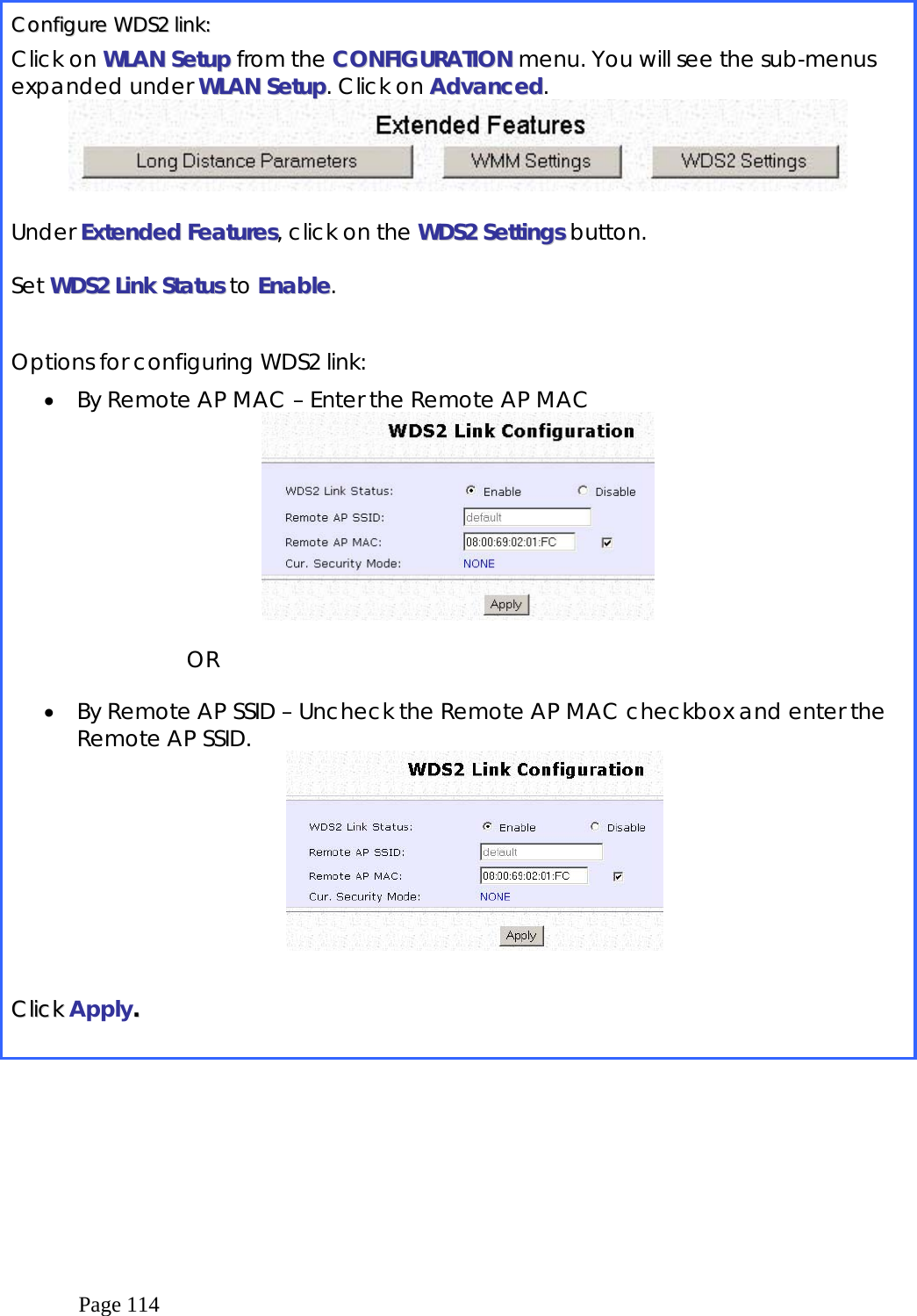  Page 114  CCoonnffiigguurree  WWDDSS22  lliinnkk::  Click on WWLLAANN  SSeettuupp from the CCOONNFFIIGGUURRAATTIIOONN menu. You will see the sub-menus expanded under WWLLAANN  SSeettuupp. Click on AAddvvaanncceedd.   Under EExxtteennddeedd  FFeeaattuurreess, click on the WWDDSS22  SSeettttiinnggss button.  Set WWDDSS22  LLiinnkk  SSttaattuuss to EEnnaabbllee.  Options for configuring WDS2 link: •  By Remote AP MAC – Enter the Remote AP MAC   OR  •  By Remote AP SSID – Uncheck the Remote AP MAC checkbox and enter the Remote AP SSID.    CClliicckk  Apply..     