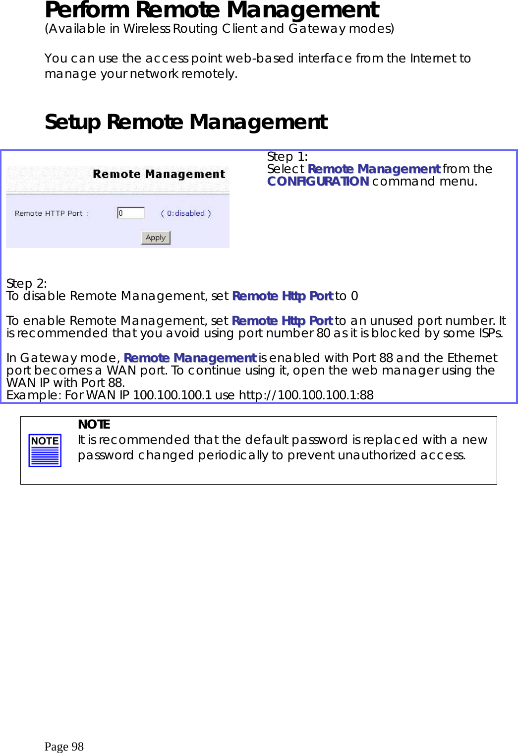  Page 98 Perform Remote Management (Available in Wireless Routing Client and Gateway modes)  You can use the access point web-based interface from the Internet to manage your network remotely.  Setup Remote Management       Step 1: Select RReemmoottee  MMaannaaggeemmeenntt from the CCOONNFFIIGGUURRAATTIIOONN command menu. Step 2: To disable Remote Management, set RReemmoottee  HHttttpp  PPoorrtt to 0  To enable Remote Management, set RReemmoottee  HHttttpp  PPoorrtt to an unused port number. It is recommended that you avoid using port number 80 as it is blocked by some ISPs.  In Gateway mode, RReemmoottee  MMaannaaggeemmeenntt is enabled with Port 88 and the Ethernet port becomes a WAN port. To continue using it, open the web manager using the WAN IP with Port 88. Example: For WAN IP 100.100.100.1 use http://100.100.100.1:88      NOTE It is recommended that the default password is replaced with a new password changed periodically to prevent unauthorized access.  