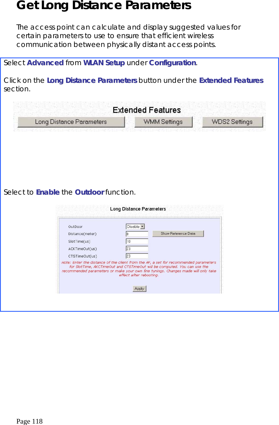 Page 118 Get Long Distance Parameters  The access point can calculate and display suggested values for certain parameters to use to ensure that efficient wireless communication between physically distant access points.  Select AAddvvaanncceedd from WWLLAANN  SSeettuupp under CCoonnffiigguurraattiioonn.  Click on the LLoonngg  DDiissttaannccee  PPaarraammeetteerrss button under the EExxtteennddeedd  FFeeaattuurreess section.   Select to EEnnaabbllee the OOuuttddoooorr function.     