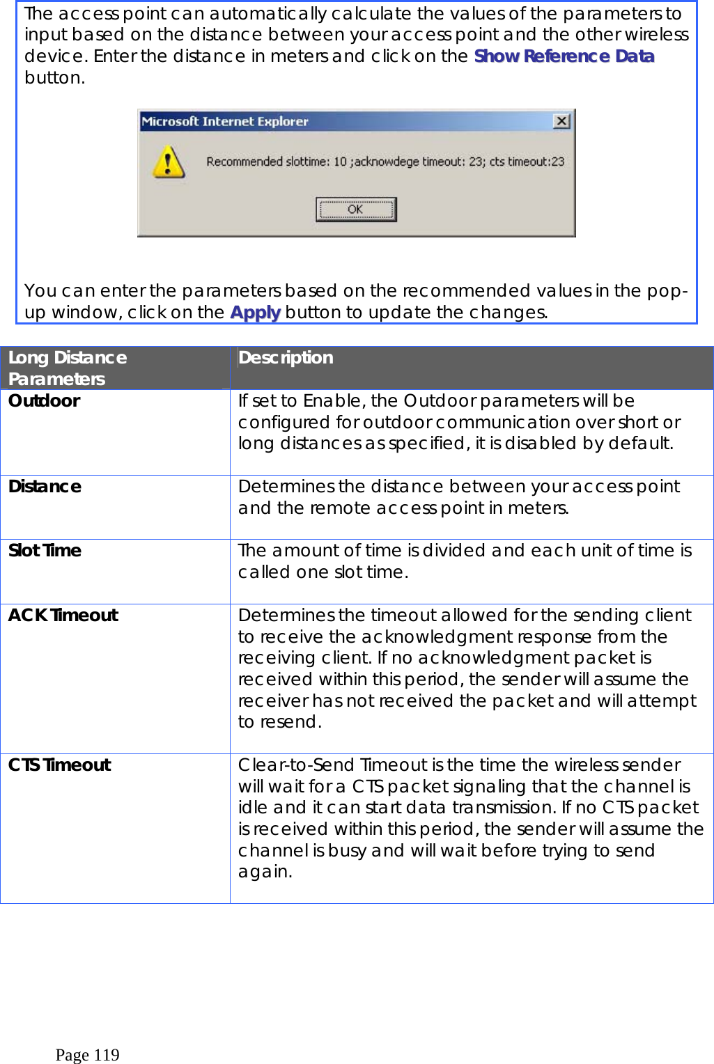  Page 119 The access point can automatically calculate the values of the parameters to input based on the distance between your access point and the other wireless device. Enter the distance in meters and click on the SShhooww  RReeffeerreennccee  DDaattaa  button.      You can enter the parameters based on the recommended values in the pop-up window, click on the AAppppllyy button to update the changes.  Long Distance Parameters  Description Outdoor  If set to Enable, the Outdoor parameters will be configured for outdoor communication over short or long distances as specified, it is disabled by default.  Distance  Determines the distance between your access point and the remote access point in meters.  Slot Time  The amount of time is divided and each unit of time is called one slot time.  ACK Timeout  Determines the timeout allowed for the sending client to receive the acknowledgment response from the receiving client. If no acknowledgment packet is received within this period, the sender will assume the receiver has not received the packet and will attempt to resend.  CTS Timeout  Clear-to-Send Timeout is the time the wireless sender will wait for a CTS packet signaling that the channel is idle and it can start data transmission. If no CTS packet is received within this period, the sender will assume the channel is busy and will wait before trying to send again.  