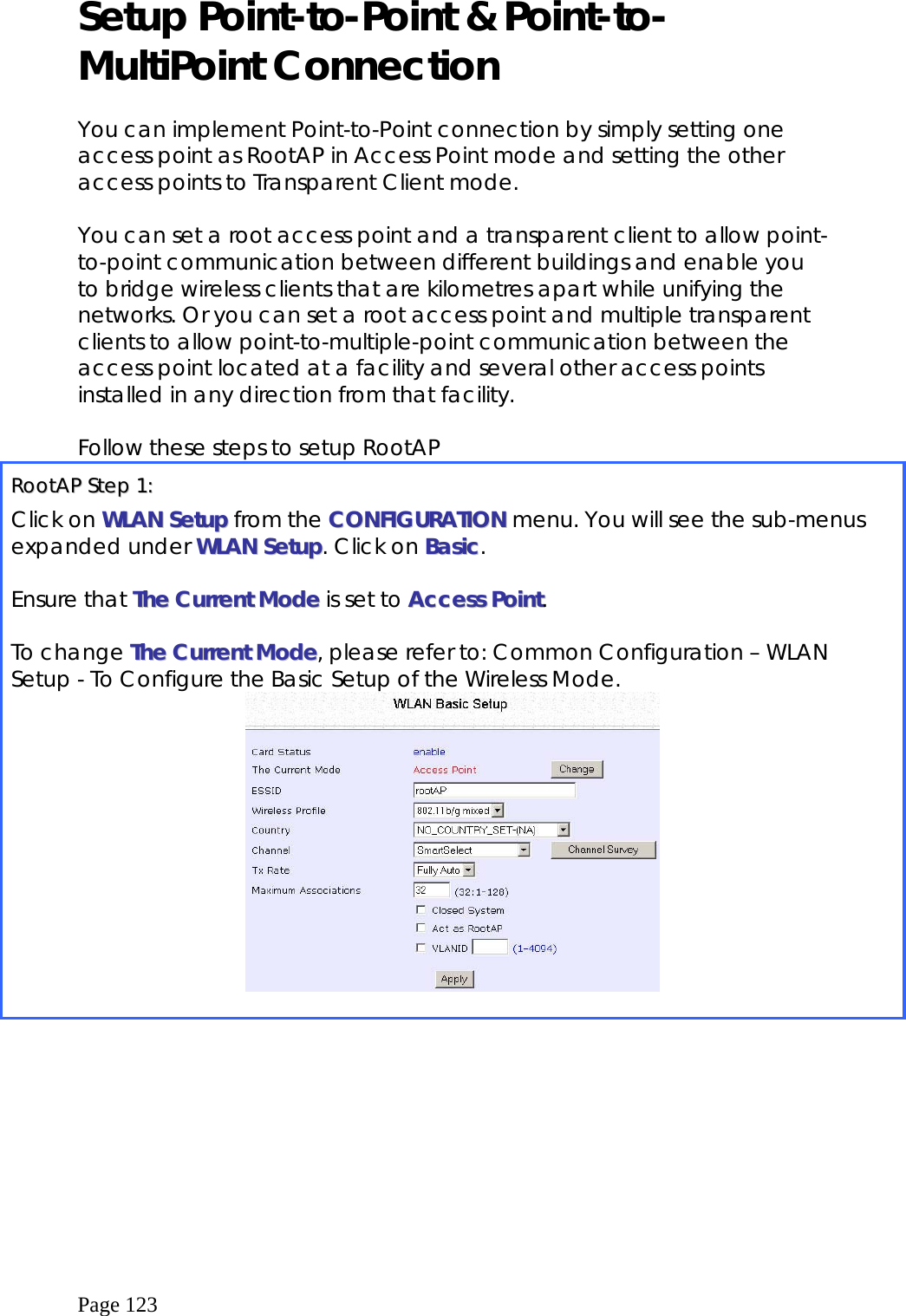  Page 123 Setup Point-to-Point &amp; Point-to-MultiPoint Connection  You can implement Point-to-Point connection by simply setting one access point as RootAP in Access Point mode and setting the other access points to Transparent Client mode.  You can set a root access point and a transparent client to allow point-to-point communication between different buildings and enable you to bridge wireless clients that are kilometres apart while unifying the networks. Or you can set a root access point and multiple transparent clients to allow point-to-multiple-point communication between the access point located at a facility and several other access points installed in any direction from that facility.  Follow these steps to setup RootAP RRoooottAAPP  SStteepp  11::  Click on WWLLAANN  SSeettuupp from the CCOONNFFIIGGUURRAATTIIOONN menu. You will see the sub-menus expanded under WWLLAANN  SSeettuupp. Click on BBaassiicc.  Ensure that TThhee  CCuurrrreenntt  MMooddee  is set to AAcccceessss  PPooiinntt.  To change TThhee  CCuurrrreenntt  MMooddee, please refer to: Common Configuration – WLAN Setup - To Configure the Basic Setup of the Wireless Mode.   