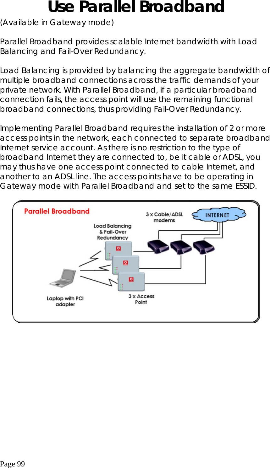  Page 99 Use Parallel Broadband (Available in Gateway mode)  Parallel Broadband provides scalable Internet bandwidth with Load Balancing and Fail-Over Redundancy.  Load Balancing is provided by balancing the aggregate bandwidth of multiple broadband connections across the traffic demands of your private network. With Parallel Broadband, if a particular broadband connection fails, the access point will use the remaining functional broadband connections, thus providing Fail-Over Redundancy.  Implementing Parallel Broadband requires the installation of 2 or more access points in the network, each connected to separate broadband Internet service account. As there is no restriction to the type of broadband Internet they are connected to, be it cable or ADSL, you may thus have one access point connected to cable Internet, and another to an ADSL line. The access points have to be operating in Gateway mode with Parallel Broadband and set to the same ESSID.   