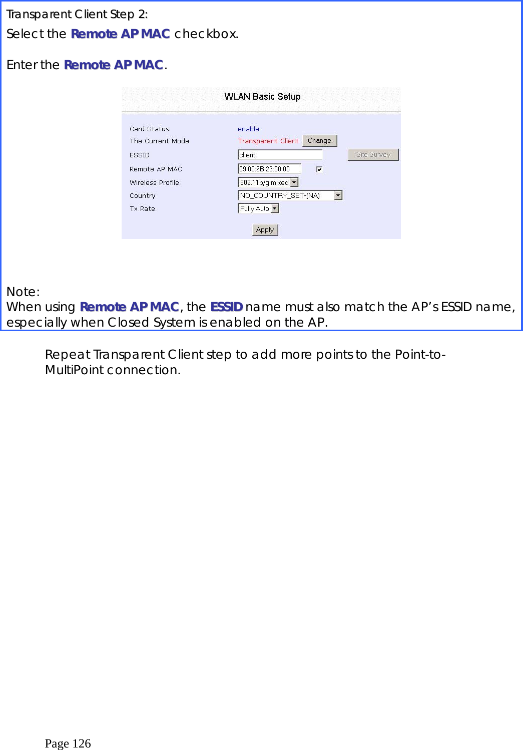  Page 126  TTrraannssppaarreenntt  CClliieenntt  SStteepp  22::  Select the RReemmoottee  AAPP  MMAACC  checkbox.  Enter the RReemmoottee  AAPP  MMAACC.       Note:  When using RReemmoottee  AAPP  MMAACC, the EESSSSIIDD name must also match the AP’s ESSID name, especially when Closed System is enabled on the AP.  Repeat Transparent Client step to add more points to the Point-to-MultiPoint connection.   