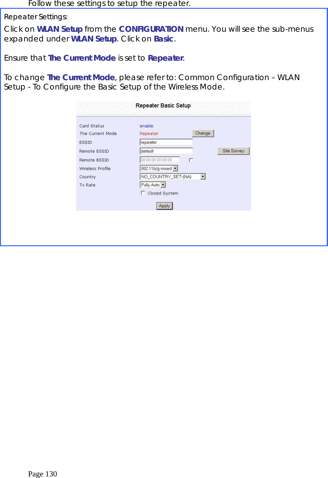  Page 130 Follow these settings to setup the repeater. RReeppeeaatteerr  SSeettttiinnggss::  Click on WWLLAANN  SSeettuupp from the CCOONNFFIIGGUURRAATTIIOONN menu. You will see the sub-menus expanded under WWLLAANN  SSeettuupp. Click on BBaassiicc.  Ensure that TThhee  CCuurrrreenntt  MMooddee  is set to RReeppeeaatteerr.  To change TThhee  CCuurrrreenntt  MMooddee, please refer to: Common Configuration – WLAN Setup - To Configure the Basic Setup of the Wireless Mode.      