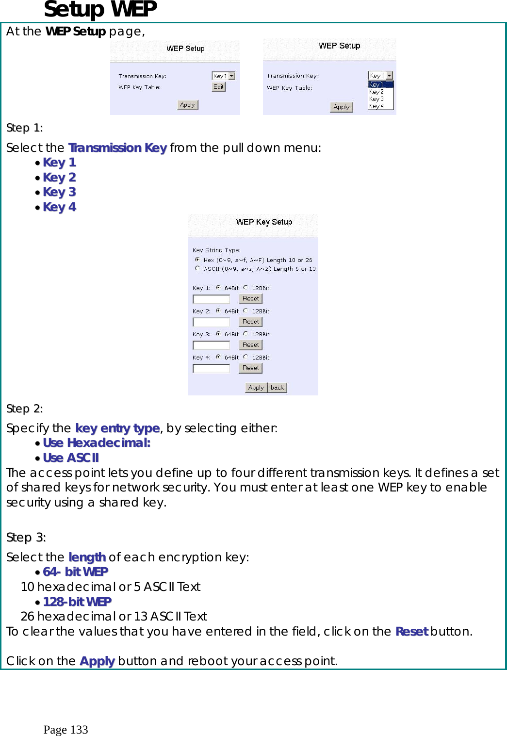  Page 133 Setup WEP At the WEP Setup page,          SStteepp  11::    Select the TTrraannssmmiissssiioonn  KKeeyy from the pull down menu: ••  KKeeyy  11  ••  KKeeyy  22  ••  KKeeyy  33  ••  KKeeyy  44   SStteepp  22::    Specify the kkeeyy  eennttrryy  ttyyppee, by selecting either: ••  UUssee  HHeexxaaddeecciimmaall::  ••  UUssee  AASSCCIIII  The access point lets you define up to four different transmission keys. It defines a set of shared keys for network security. You must enter at least one WEP key to enable security using a shared key.  SStteepp  33::  Select the lleennggtthh of each encryption key: ••  6644--  bbiitt  WWEEPP  10 hexadecimal or 5 ASCII Text ••  112288--bbiitt  WWEEPP  26 hexadecimal or 13 ASCII Text To clear the values that you have entered in the field, click on the RReesseett button.  Click on the AAppppllyy button and reboot your access point. 