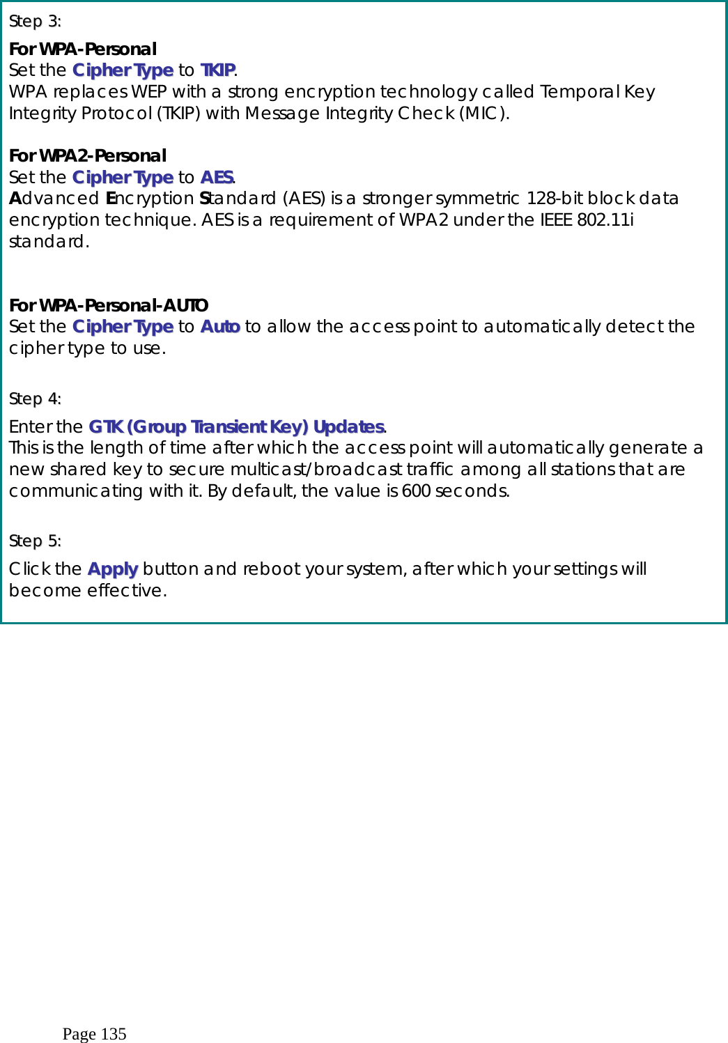  Page 135  SStteepp  33::      For WPA-Personal Set the CCiipphheerr  TTyyppee to TTKKIIPP. WPA replaces WEP with a strong encryption technology called Temporal Key Integrity Protocol (TKIP) with Message Integrity Check (MIC).   For WPA2-Personal Set the CCiipphheerr  TTyyppee to AAEESS. Advanced Encryption Standard (AES) is a stronger symmetric 128-bit block data encryption technique. AES is a requirement of WPA2 under the IEEE 802.11i standard.   For WPA-Personal-AUTO Set the CCiipphheerr  TTyyppee to AAuuttoo to allow the access point to automatically detect the cipher type to use.  SStteepp  44::    Enter the GGTTKK  ((GGrroouupp  TTrraannssiieenntt  KKeeyy))  UUppddaatteess. This is the length of time after which the access point will automatically generate a new shared key to secure multicast/broadcast traffic among all stations that are communicating with it. By default, the value is 600 seconds.  SStteepp  55::    Click the AAppppllyy  button and reboot your system, after which your settings will become effective.   