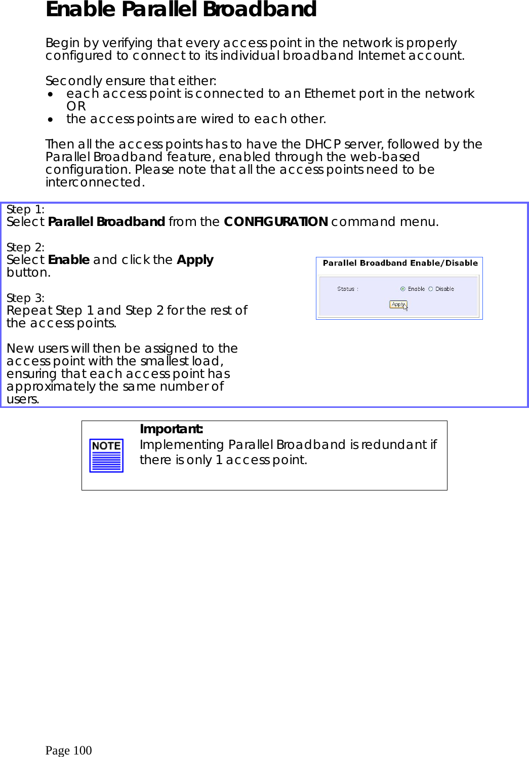  Page 100 Enable Parallel Broadband   Begin by verifying that every access point in the network is properly configured to connect to its individual broadband Internet account.   Secondly ensure that either: •  each access point is connected to an Ethernet port in the network OR •  the access points are wired to each other.  Then all the access points has to have the DHCP server, followed by the Parallel Broadband feature, enabled through the web-based configuration. Please note that all the access points need to be interconnected.  Step 1:   Select Parallel Broadband from the CONFIGURATION command menu.   Step 2:   Select Enable and click the Apply button.  Step 3:   Repeat Step 1 and Step 2 for the rest of the access points.   New users will then be assigned to the access point with the smallest load, ensuring that each access point has approximately the same number of users.        Important: Implementing Parallel Broadband is redundant if there is only 1 access point.  