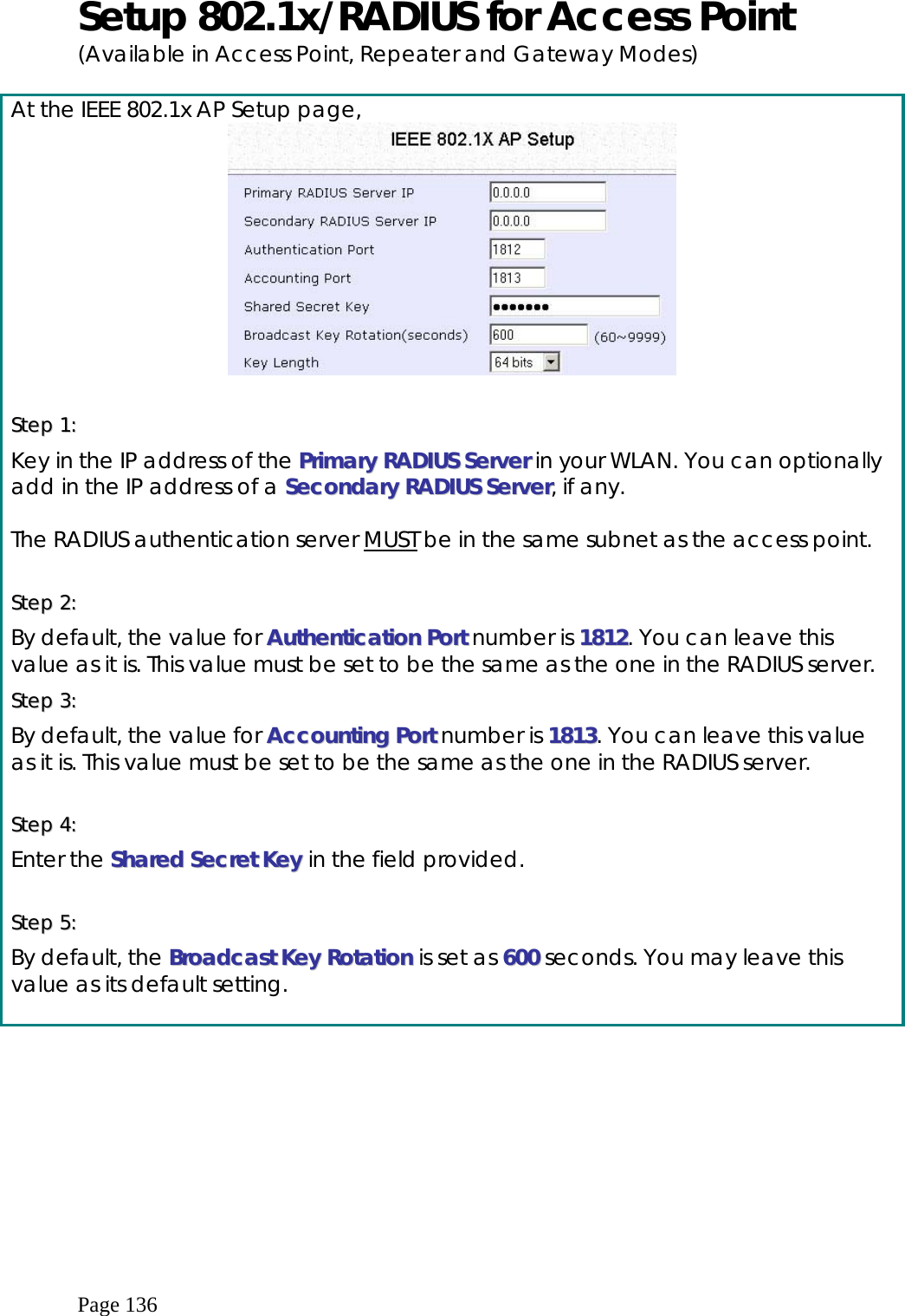  Page 136 Setup 802.1x/RADIUS for Access Point (Available in Access Point, Repeater and Gateway Modes)  At the IEEE 802.1x AP Setup page,   SStteepp  11::    Key in the IP address of the PPrriimmaarryy  RRAADDIIUUSS  SSeerrvveerr in your WLAN. You can optionally add in the IP address of a SSeeccoonnddaarryy  RRAADDIIUUSS  SSeerrvveerr, if any.  The RADIUS authentication server MUST be in the same subnet as the access point.  SStteepp  22::    By default, the value for AAuutthheennttiiccaattiioonn  PPoorrtt number is 11881122. You can leave this value as it is. This value must be set to be the same as the one in the RADIUS server. SStteepp  33::    By default, the value for AAccccoouunnttiinngg  PPoorrtt number is 11881133. You can leave this value as it is. This value must be set to be the same as the one in the RADIUS server.  SStteepp  44::    Enter the SShhaarreedd  SSeeccrreett  KKeeyy in the field provided.  SStteepp  55::    By default, the BBrrooaaddccaasstt  KKeeyy  RRoottaattiioonn is set as 660000 seconds. You may leave this value as its default setting.  