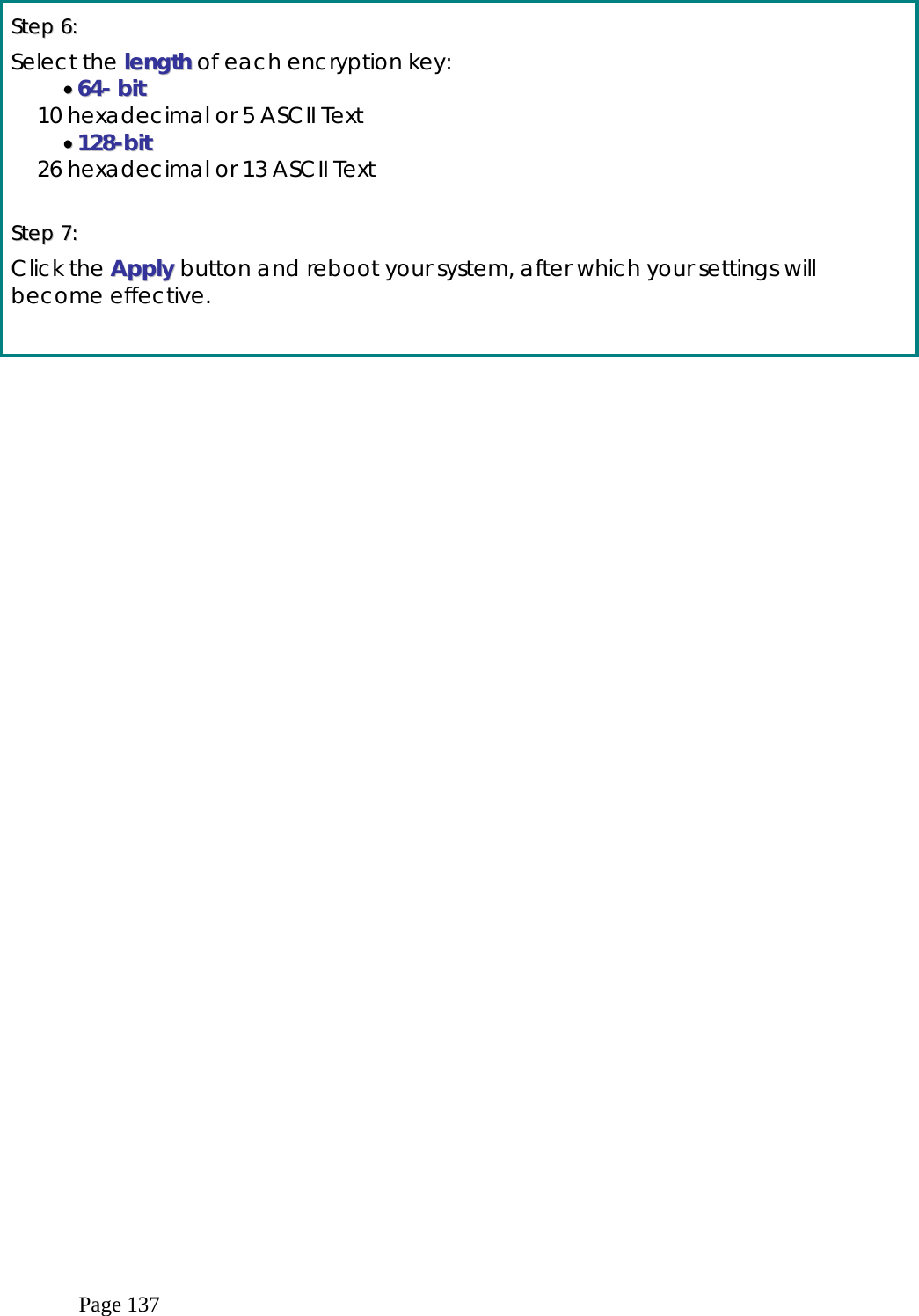  Page 137  SStteepp  66::    Select the lleennggtthh of each encryption key: ••  6644--  bbiitt    10 hexadecimal or 5 ASCII Text ••  112288--bbiitt    26 hexadecimal or 13 ASCII Text  SStteepp  77::    Click the AAppppllyy  button and reboot your system, after which your settings will become effective.    