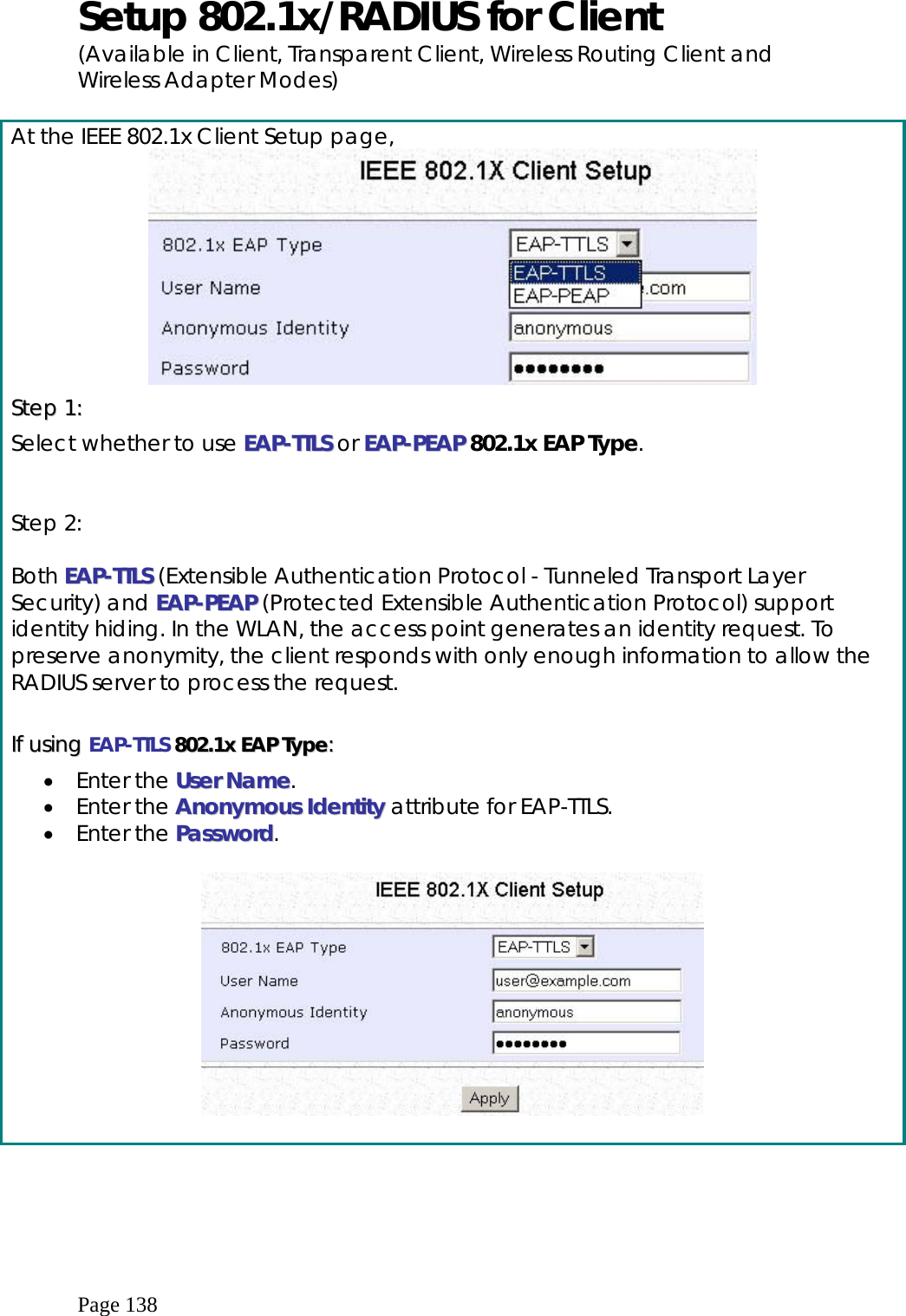  Page 138 Setup 802.1x/RADIUS for Client (Available in Client, Transparent Client, Wireless Routing Client and Wireless Adapter Modes)  At the IEEE 802.1x Client Setup page,  SStteepp  11::  Select whether to use EEAAPP--TTTTLLSS  or EEAAPP--PPEEAAPP 802.1x EAP Type.   Step 2:   Both EEAAPP--TTTTLLSS (Extensible Authentication Protocol - Tunneled Transport Layer Security) and EEAAPP--PPEEAAPP (Protected Extensible Authentication Protocol) support identity hiding. In the WLAN, the access point generates an identity request. To preserve anonymity, the client responds with only enough information to allow the RADIUS server to process the request.  IIff  uussiinngg  EAP-TTLS  880022..11xx  EEAAPP  TTyyppee::  •  Enter the UUsseerr  NNaammee. •  Enter the AAnnoonnyymmoouuss  IIddeennttiittyy attribute for EAP-TTLS. •  Enter the PPaasssswwoorrdd.    