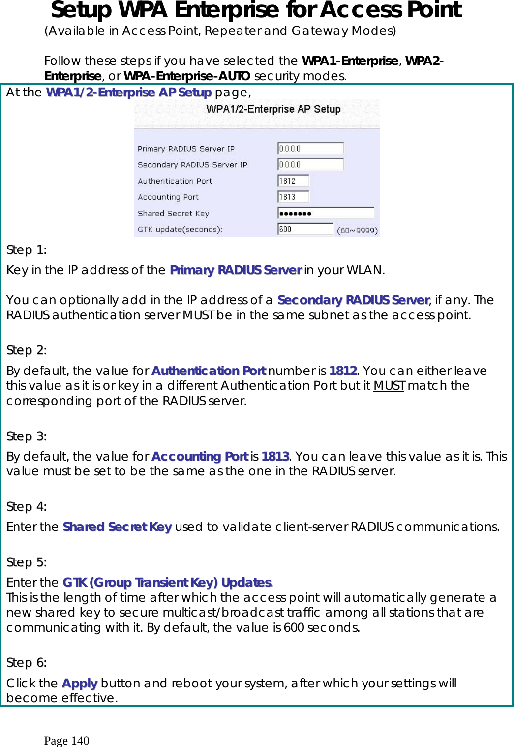  Page 140  Setup WPA Enterprise for Access Point (Available in Access Point, Repeater and Gateway Modes)  Follow these steps if you have selected the WPA1-Enterprise, WPA2-Enterprise, or WPA-Enterprise-AUTO security modes. At the WWPPAA11//22--EEnntteerrpprriissee  AAPP  SSeettuupp page,  SStteepp  11::  Key in the IP address of the PPrriimmaarryy  RRAADDIIUUSS  SSeerrvveerr in your WLAN.  You can optionally add in the IP address of a SSeeccoonnddaarryy  RRAADDIIUUSS  SSeerrvveerr, if any. The RADIUS authentication server MUST be in the same subnet as the access point.  SStteepp  22::  By default, the value for AAuutthheennttiiccaattiioonn  PPoorrtt number is 11881122. You can either leave this value as it is or key in a different Authentication Port but it MUST match the corresponding port of the RADIUS server.  SStteepp  33::  By default, the value for AAccccoouunnttiinngg  PPoorrtt is 11881133. You can leave this value as it is. This value must be set to be the same as the one in the RADIUS server.  SStteepp  44::  Enter the SShhaarreedd  SSeeccrreett  KKeeyy used to validate client-server RADIUS communications.  SStteepp  55::  Enter the GGTTKK  ((GGrroouupp  TTrraannssiieenntt  KKeeyy))  UUppddaatteess. This is the length of time after which the access point will automatically generate a new shared key to secure multicast/broadcast traffic among all stations that are communicating with it. By default, the value is 600 seconds.  SStteepp  66::  Click the AAppppllyy  button and reboot your system, after which your settings will become effective. 