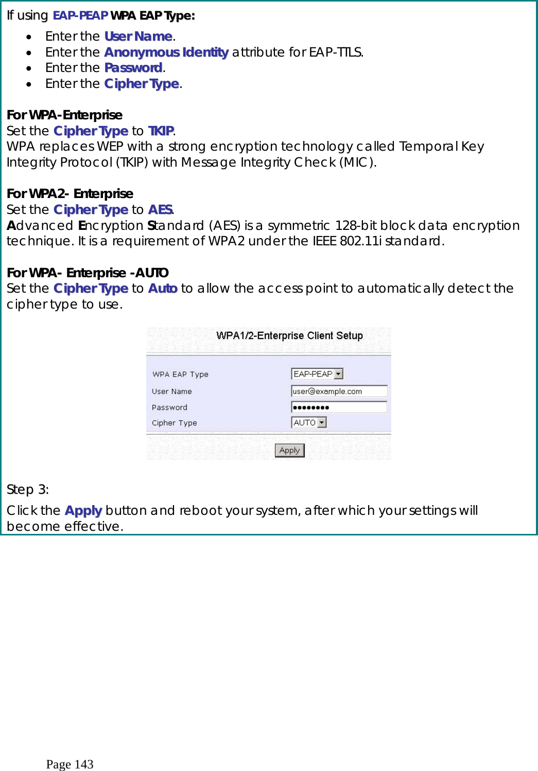 Page 143  IIff  uussiinngg  EAP-PEAP  WWPPAA  EEAAPP  TTyyppee::  •  Enter the UUsseerr  NNaammee. •  Enter the AAnnoonnyymmoouuss  IIddeennttiittyy attribute for EAP-TTLS. •  Enter the PPaasssswwoorrdd. •  Enter the CCiipphheerr  TTyyppee.  For WPA-Enterprise Set the CCiipphheerr  TTyyppee to TTKKIIPP. WPA replaces WEP with a strong encryption technology called Temporal Key Integrity Protocol (TKIP) with Message Integrity Check (MIC).   For WPA2- Enterprise  Set the  CCiipphheerr  TTyyppee to AAEESS. Advanced Encryption Standard (AES) is a symmetric 128-bit block data encryption technique. It is a requirement of WPA2 under the IEEE 802.11i standard.  For WPA- Enterprise -AUTO Set the CCiipphheerr  TTyyppee to AAuuttoo to allow the access point to automatically detect the cipher type to use.     SStteepp  33::  Click the AAppppllyy  button and reboot your system, after which your settings will become effective. 