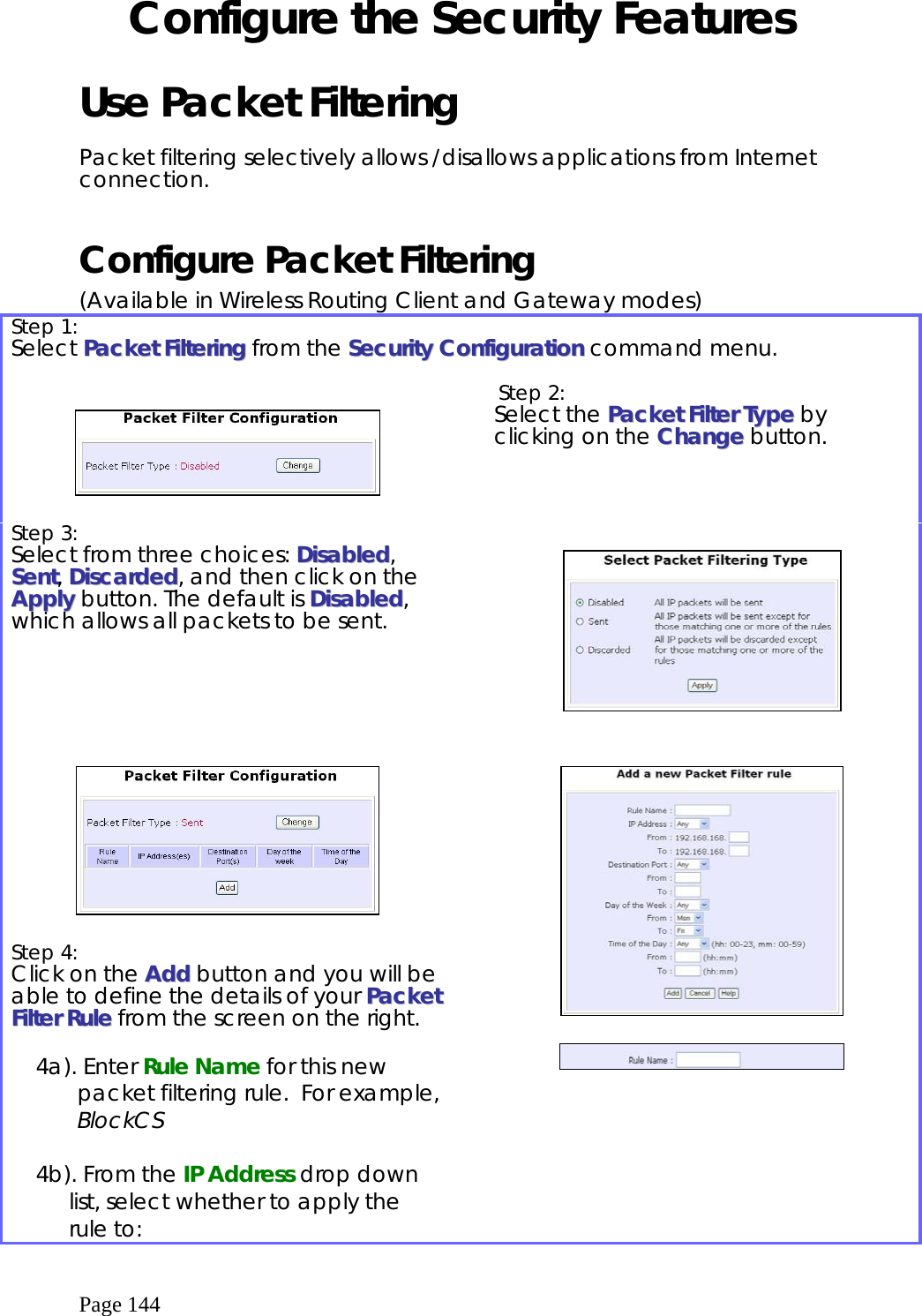  Page 144 Configure the Security Features  Use Packet Filtering  Packet filtering selectively allows /disallows applications from Internet connection.  Configure Packet Filtering (Available in Wireless Routing Client and Gateway modes) Step 1:   Select PPaacckkeett  FFiilltteerriinngg from the SSeeccuurriittyy  CCoonnffiigguurraattiioonn command menu.      Step 2:   Select the PPaacckkeett  FFiilltteerr  TTyyppee by clicking on the CChhaannggee button. Step 3:   Select from three choices: DDiissaabblleedd, SSeenntt, DDiissccaarrddeedd, and then click on the AAppppllyy button. The default is DDiissaabblleedd, which allows all packets to be sent.        Step 4:   Click on the AAdddd button and you will be able to define the details of your PPaacckkeett  FFiilltteerr  RRuullee from the screen on the right.  4a). Enter Rule Name for this new packet filtering rule.  For example, BlockCS  4b). From the IP Address drop down list, select whether to apply the rule to:              