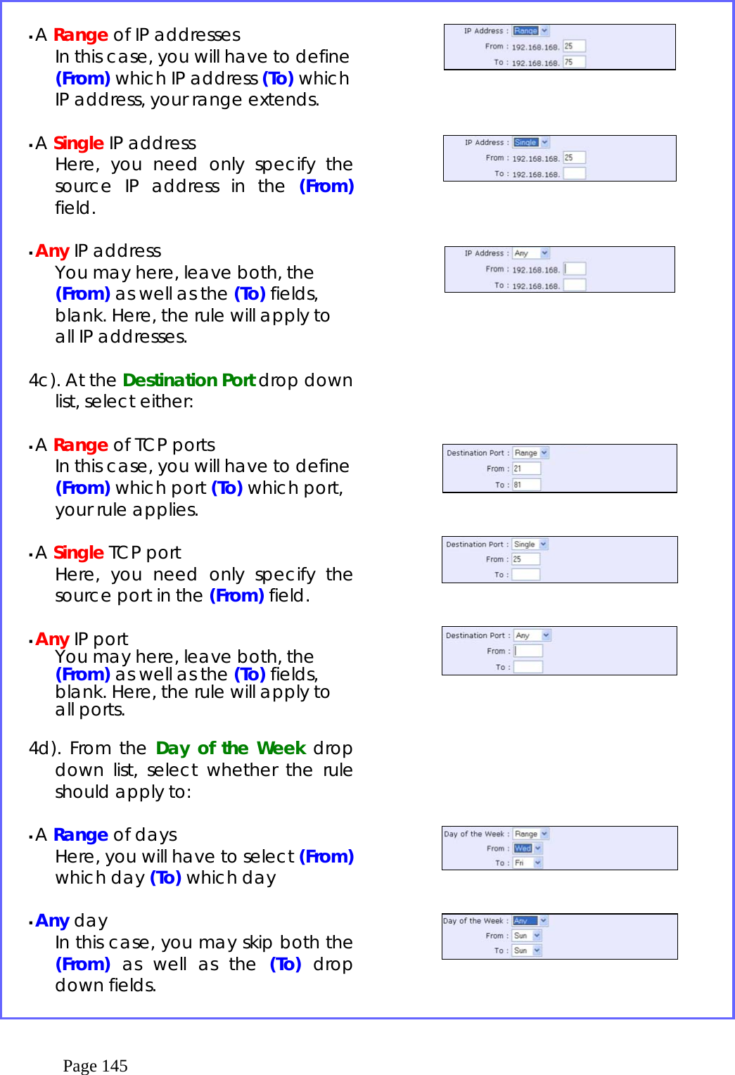  Page 145   A Range of IP addresses    In this case, you will have to define (From) which IP address (To) which IP address, your range extends.   A Single IP address Here, you need only specify the source IP address in the (From) field.   Any IP address You may here, leave both, the (From) as well as the (To) fields, blank. Here, the rule will apply to all IP addresses.  4c). At the Destination Port drop down list, select either:   A Range of TCP ports    In this case, you will have to define (From) which port (To) which port, your rule applies.   A Single TCP port Here, you need only specify the source port in the (From) field.   Any IP port You may here, leave both, the (From) as well as the (To) fields, blank. Here, the rule will apply to all ports.  4d). From the Day of the Week drop down list, select whether the rule should apply to:   A Range of days Here, you will have to select (From) which day (To) which day    Any day In this case, you may skip both the (From) as well as the (To) drop down fields.                                       