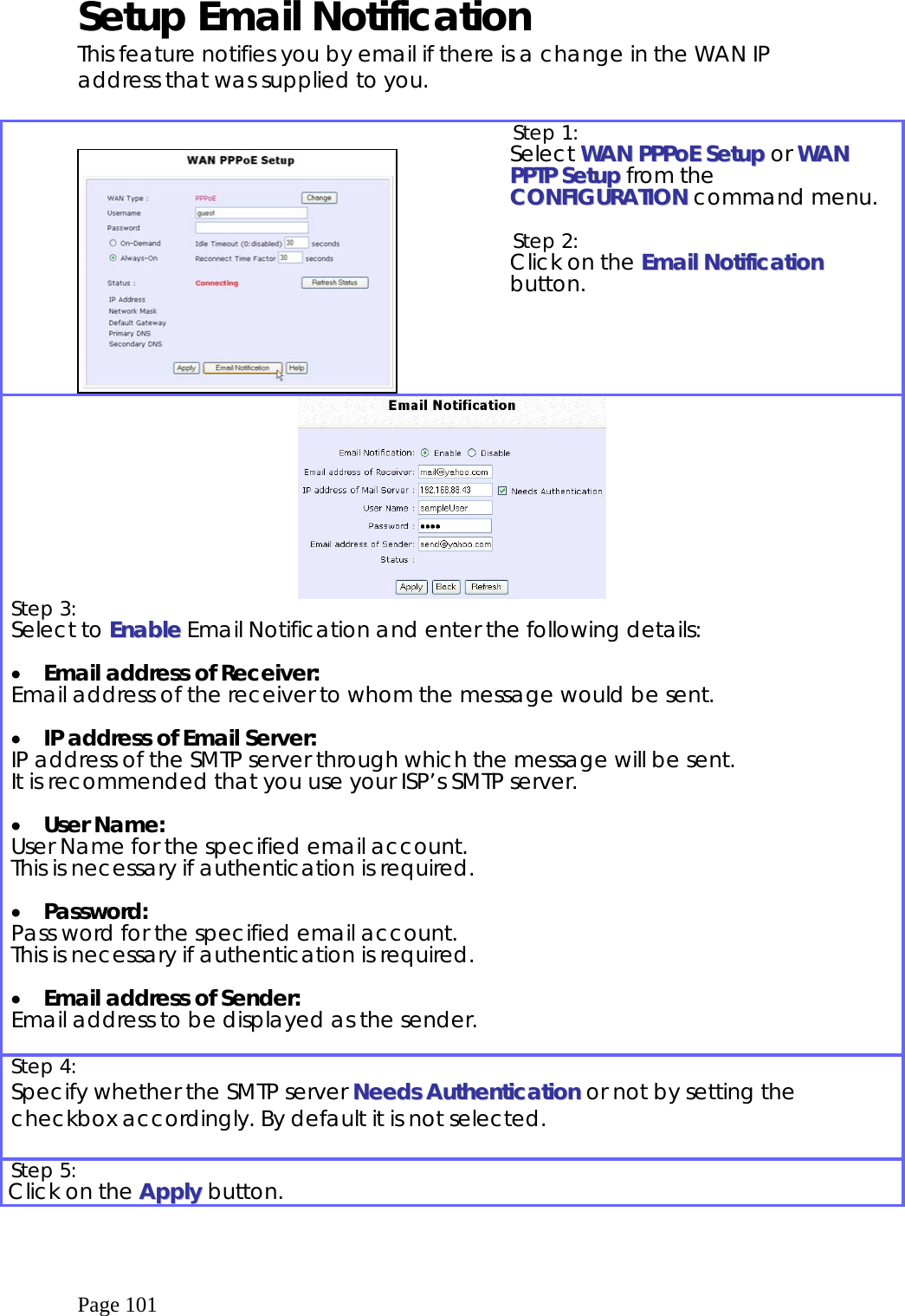  Page 101 Setup Email Notification This feature notifies you by email if there is a change in the WAN IP address that was supplied to you.     Step 1:   Select WWAANN PPPPPPooEE  SSeettuupp or WWAANN  PPPPTTPP  SSeettuupp from the CCOONNFFIIGGUURRAATTIIOONN command menu.  Step 2:   Click on the EEmmaaiill  NNoottiiffiiccaattiioonn button.   Step 3:   Select to EEnnaabbllee Email Notification and enter the following details:  •  Email address of Receiver: Email address of the receiver to whom the message would be sent.  •  IP address of Email Server: IP address of the SMTP server through which the message will be sent.  It is recommended that you use your ISP’s SMTP server.  •  User Name: User Name for the specified email account.  This is necessary if authentication is required.  •  Password: Pass word for the specified email account. This is necessary if authentication is required.  •  Email address of Sender: Email address to be displayed as the sender.  Step 4:   Specify whether the SMTP server NNeeeeddss  AAuutthheennttiiccaattiioonn or not by setting the checkbox accordingly. By default it is not selected.  Step 5:   Click on the AAppppllyy button.  